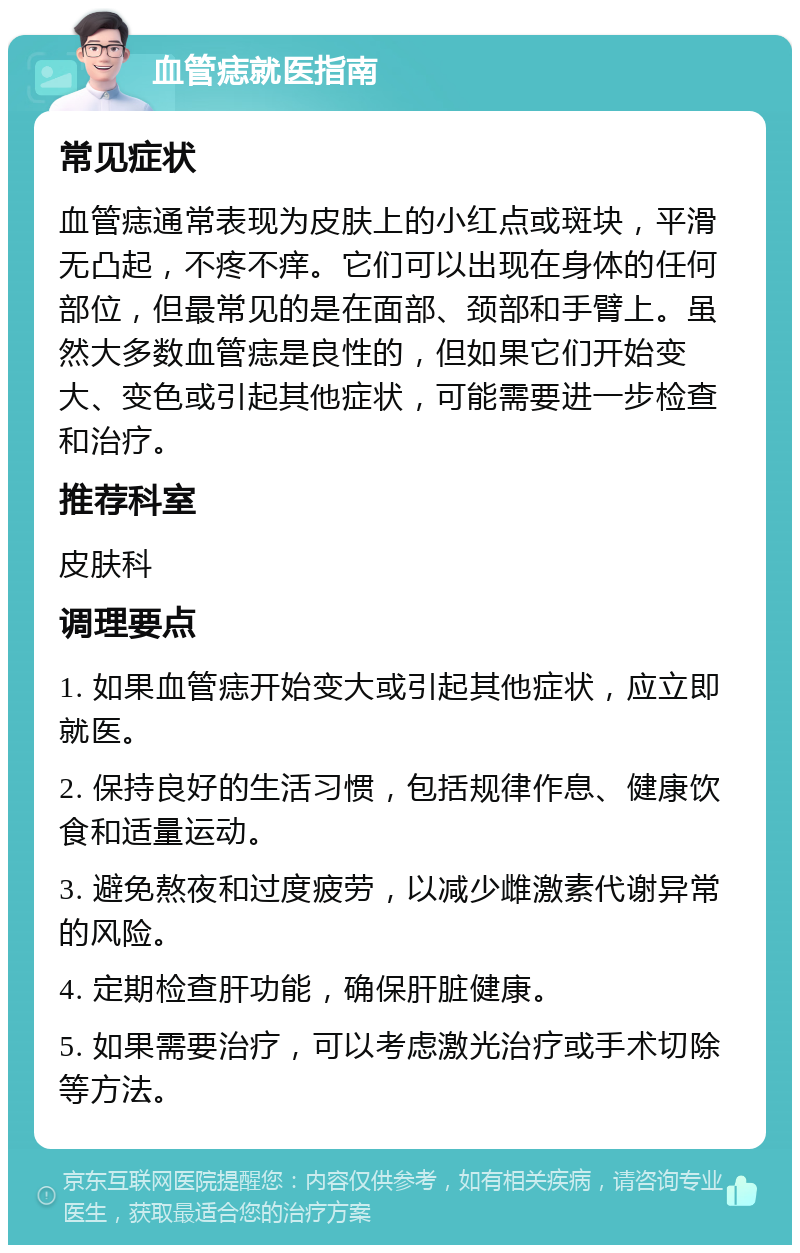 血管痣就医指南 常见症状 血管痣通常表现为皮肤上的小红点或斑块，平滑无凸起，不疼不痒。它们可以出现在身体的任何部位，但最常见的是在面部、颈部和手臂上。虽然大多数血管痣是良性的，但如果它们开始变大、变色或引起其他症状，可能需要进一步检查和治疗。 推荐科室 皮肤科 调理要点 1. 如果血管痣开始变大或引起其他症状，应立即就医。 2. 保持良好的生活习惯，包括规律作息、健康饮食和适量运动。 3. 避免熬夜和过度疲劳，以减少雌激素代谢异常的风险。 4. 定期检查肝功能，确保肝脏健康。 5. 如果需要治疗，可以考虑激光治疗或手术切除等方法。