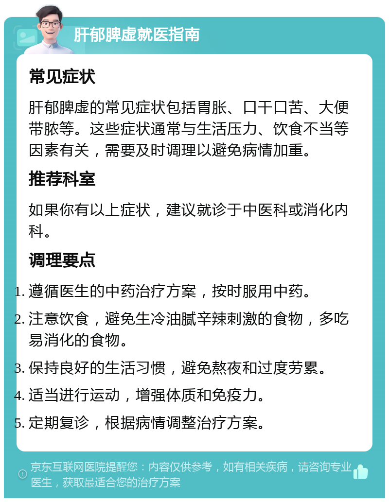 肝郁脾虚就医指南 常见症状 肝郁脾虚的常见症状包括胃胀、口干口苦、大便带脓等。这些症状通常与生活压力、饮食不当等因素有关，需要及时调理以避免病情加重。 推荐科室 如果你有以上症状，建议就诊于中医科或消化内科。 调理要点 遵循医生的中药治疗方案，按时服用中药。 注意饮食，避免生冷油腻辛辣刺激的食物，多吃易消化的食物。 保持良好的生活习惯，避免熬夜和过度劳累。 适当进行运动，增强体质和免疫力。 定期复诊，根据病情调整治疗方案。