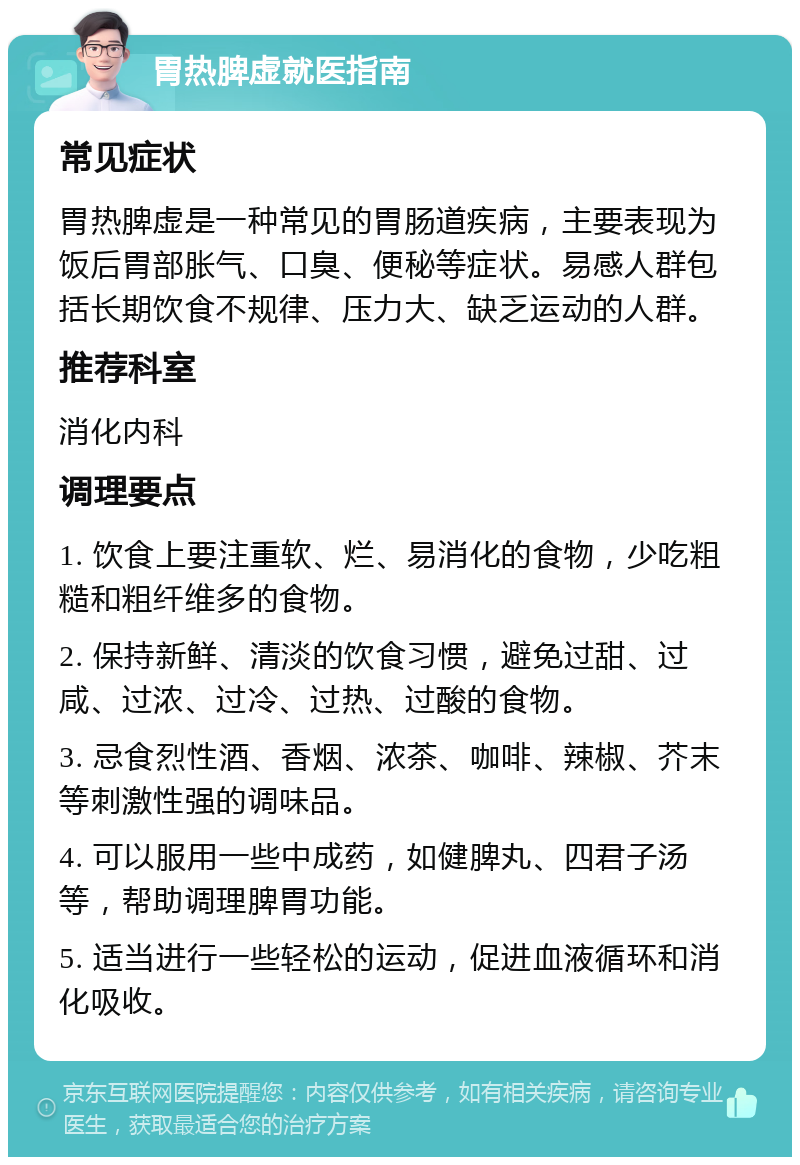 胃热脾虚就医指南 常见症状 胃热脾虚是一种常见的胃肠道疾病，主要表现为饭后胃部胀气、口臭、便秘等症状。易感人群包括长期饮食不规律、压力大、缺乏运动的人群。 推荐科室 消化内科 调理要点 1. 饮食上要注重软、烂、易消化的食物，少吃粗糙和粗纤维多的食物。 2. 保持新鲜、清淡的饮食习惯，避免过甜、过咸、过浓、过冷、过热、过酸的食物。 3. 忌食烈性酒、香烟、浓茶、咖啡、辣椒、芥末等刺激性强的调味品。 4. 可以服用一些中成药，如健脾丸、四君子汤等，帮助调理脾胃功能。 5. 适当进行一些轻松的运动，促进血液循环和消化吸收。