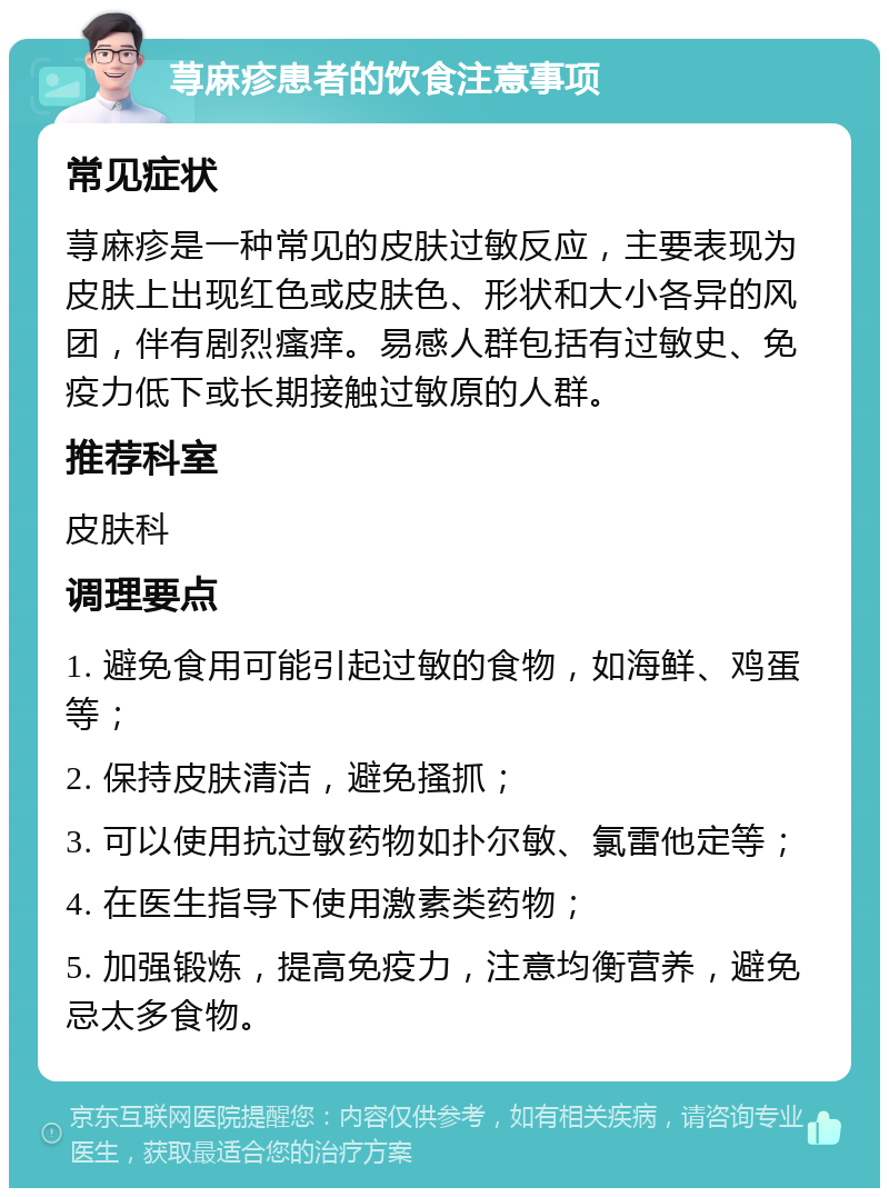 荨麻疹患者的饮食注意事项 常见症状 荨麻疹是一种常见的皮肤过敏反应，主要表现为皮肤上出现红色或皮肤色、形状和大小各异的风团，伴有剧烈瘙痒。易感人群包括有过敏史、免疫力低下或长期接触过敏原的人群。 推荐科室 皮肤科 调理要点 1. 避免食用可能引起过敏的食物，如海鲜、鸡蛋等； 2. 保持皮肤清洁，避免搔抓； 3. 可以使用抗过敏药物如扑尔敏、氯雷他定等； 4. 在医生指导下使用激素类药物； 5. 加强锻炼，提高免疫力，注意均衡营养，避免忌太多食物。