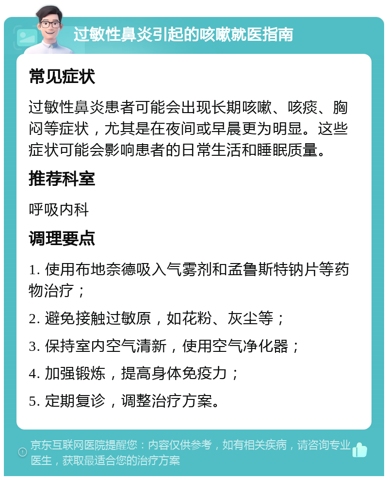 过敏性鼻炎引起的咳嗽就医指南 常见症状 过敏性鼻炎患者可能会出现长期咳嗽、咳痰、胸闷等症状，尤其是在夜间或早晨更为明显。这些症状可能会影响患者的日常生活和睡眠质量。 推荐科室 呼吸内科 调理要点 1. 使用布地奈德吸入气雾剂和孟鲁斯特钠片等药物治疗； 2. 避免接触过敏原，如花粉、灰尘等； 3. 保持室内空气清新，使用空气净化器； 4. 加强锻炼，提高身体免疫力； 5. 定期复诊，调整治疗方案。