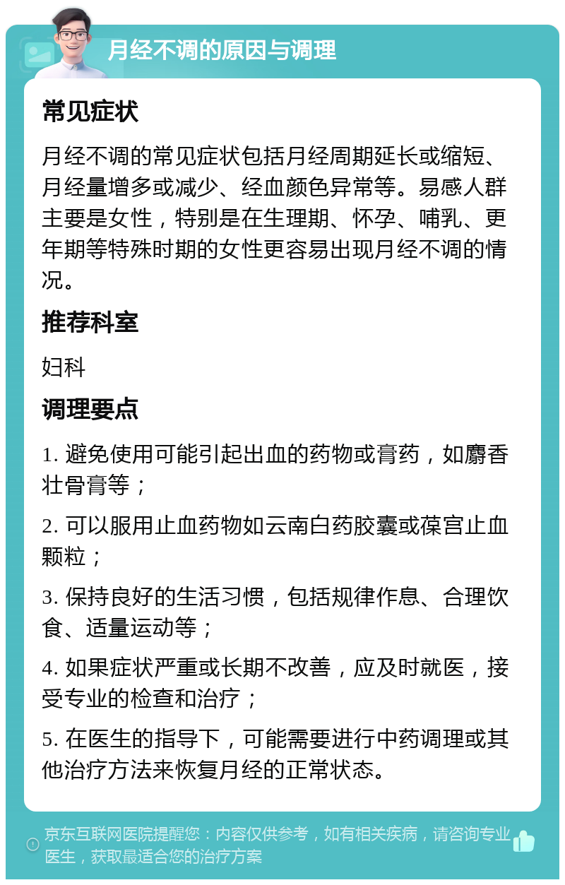 月经不调的原因与调理 常见症状 月经不调的常见症状包括月经周期延长或缩短、月经量增多或减少、经血颜色异常等。易感人群主要是女性，特别是在生理期、怀孕、哺乳、更年期等特殊时期的女性更容易出现月经不调的情况。 推荐科室 妇科 调理要点 1. 避免使用可能引起出血的药物或膏药，如麝香壮骨膏等； 2. 可以服用止血药物如云南白药胶囊或葆宫止血颗粒； 3. 保持良好的生活习惯，包括规律作息、合理饮食、适量运动等； 4. 如果症状严重或长期不改善，应及时就医，接受专业的检查和治疗； 5. 在医生的指导下，可能需要进行中药调理或其他治疗方法来恢复月经的正常状态。