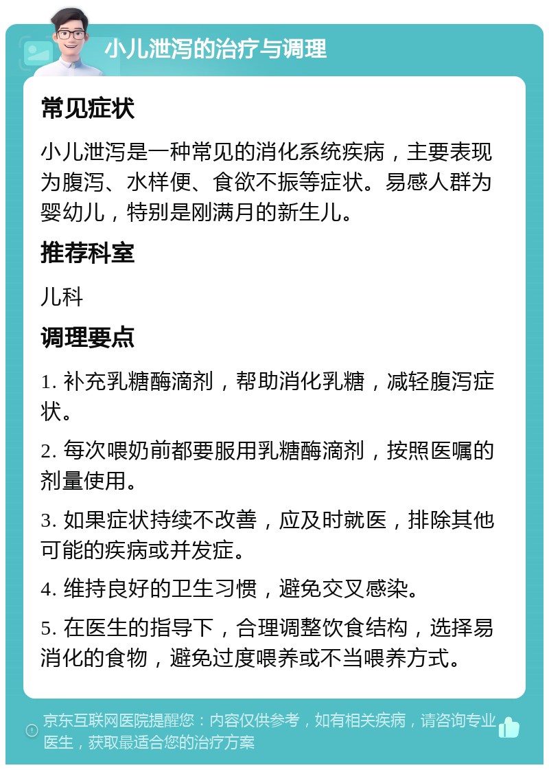 小儿泄泻的治疗与调理 常见症状 小儿泄泻是一种常见的消化系统疾病，主要表现为腹泻、水样便、食欲不振等症状。易感人群为婴幼儿，特别是刚满月的新生儿。 推荐科室 儿科 调理要点 1. 补充乳糖酶滴剂，帮助消化乳糖，减轻腹泻症状。 2. 每次喂奶前都要服用乳糖酶滴剂，按照医嘱的剂量使用。 3. 如果症状持续不改善，应及时就医，排除其他可能的疾病或并发症。 4. 维持良好的卫生习惯，避免交叉感染。 5. 在医生的指导下，合理调整饮食结构，选择易消化的食物，避免过度喂养或不当喂养方式。