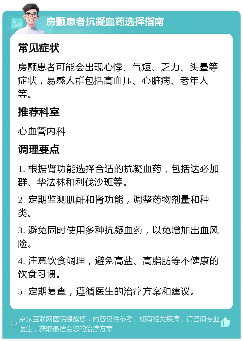 房颤患者抗凝血药选择指南 常见症状 房颤患者可能会出现心悸、气短、乏力、头晕等症状，易感人群包括高血压、心脏病、老年人等。 推荐科室 心血管内科 调理要点 1. 根据肾功能选择合适的抗凝血药，包括达必加群、华法林和利伐沙班等。 2. 定期监测肌酐和肾功能，调整药物剂量和种类。 3. 避免同时使用多种抗凝血药，以免增加出血风险。 4. 注意饮食调理，避免高盐、高脂肪等不健康的饮食习惯。 5. 定期复查，遵循医生的治疗方案和建议。