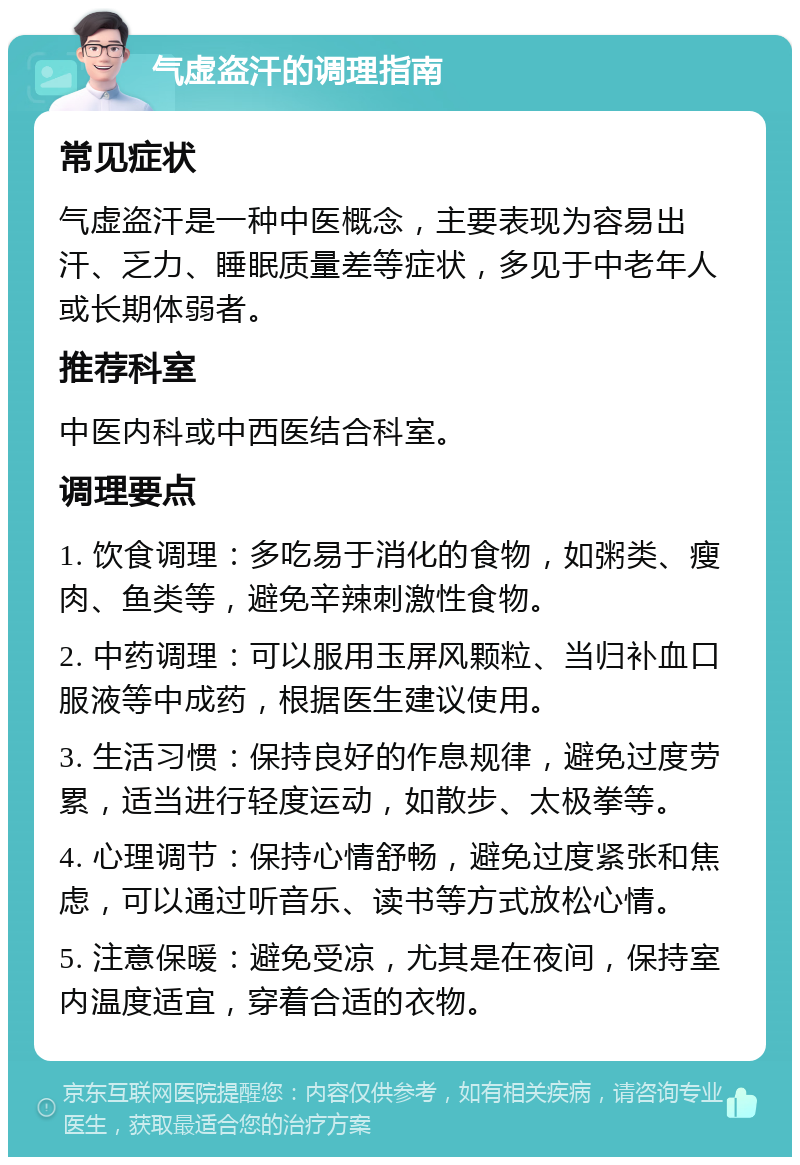 气虚盗汗的调理指南 常见症状 气虚盗汗是一种中医概念，主要表现为容易出汗、乏力、睡眠质量差等症状，多见于中老年人或长期体弱者。 推荐科室 中医内科或中西医结合科室。 调理要点 1. 饮食调理：多吃易于消化的食物，如粥类、瘦肉、鱼类等，避免辛辣刺激性食物。 2. 中药调理：可以服用玉屏风颗粒、当归补血口服液等中成药，根据医生建议使用。 3. 生活习惯：保持良好的作息规律，避免过度劳累，适当进行轻度运动，如散步、太极拳等。 4. 心理调节：保持心情舒畅，避免过度紧张和焦虑，可以通过听音乐、读书等方式放松心情。 5. 注意保暖：避免受凉，尤其是在夜间，保持室内温度适宜，穿着合适的衣物。