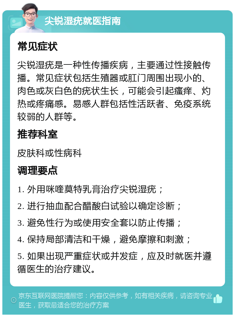 尖锐湿疣就医指南 常见症状 尖锐湿疣是一种性传播疾病，主要通过性接触传播。常见症状包括生殖器或肛门周围出现小的、肉色或灰白色的疣状生长，可能会引起瘙痒、灼热或疼痛感。易感人群包括性活跃者、免疫系统较弱的人群等。 推荐科室 皮肤科或性病科 调理要点 1. 外用咪喹莫特乳膏治疗尖锐湿疣； 2. 进行抽血配合醋酸白试验以确定诊断； 3. 避免性行为或使用安全套以防止传播； 4. 保持局部清洁和干燥，避免摩擦和刺激； 5. 如果出现严重症状或并发症，应及时就医并遵循医生的治疗建议。