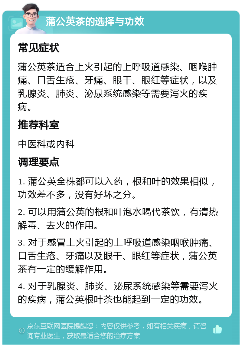 蒲公英茶的选择与功效 常见症状 蒲公英茶适合上火引起的上呼吸道感染、咽喉肿痛、口舌生疮、牙痛、眼干、眼红等症状，以及乳腺炎、肺炎、泌尿系统感染等需要泻火的疾病。 推荐科室 中医科或内科 调理要点 1. 蒲公英全株都可以入药，根和叶的效果相似，功效差不多，没有好坏之分。 2. 可以用蒲公英的根和叶泡水喝代茶饮，有清热解毒、去火的作用。 3. 对于感冒上火引起的上呼吸道感染咽喉肿痛、口舌生疮、牙痛以及眼干、眼红等症状，蒲公英茶有一定的缓解作用。 4. 对于乳腺炎、肺炎、泌尿系统感染等需要泻火的疾病，蒲公英根叶茶也能起到一定的功效。