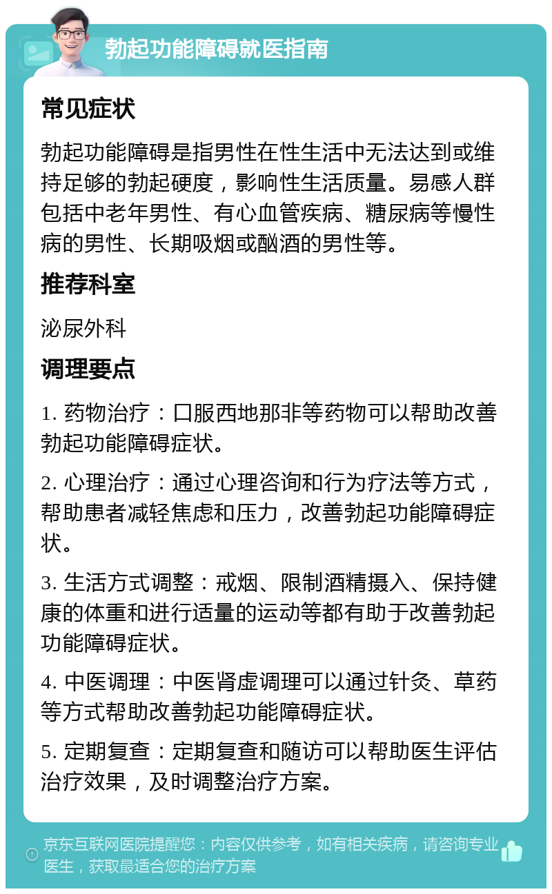 勃起功能障碍就医指南 常见症状 勃起功能障碍是指男性在性生活中无法达到或维持足够的勃起硬度，影响性生活质量。易感人群包括中老年男性、有心血管疾病、糖尿病等慢性病的男性、长期吸烟或酗酒的男性等。 推荐科室 泌尿外科 调理要点 1. 药物治疗：口服西地那非等药物可以帮助改善勃起功能障碍症状。 2. 心理治疗：通过心理咨询和行为疗法等方式，帮助患者减轻焦虑和压力，改善勃起功能障碍症状。 3. 生活方式调整：戒烟、限制酒精摄入、保持健康的体重和进行适量的运动等都有助于改善勃起功能障碍症状。 4. 中医调理：中医肾虚调理可以通过针灸、草药等方式帮助改善勃起功能障碍症状。 5. 定期复查：定期复查和随访可以帮助医生评估治疗效果，及时调整治疗方案。