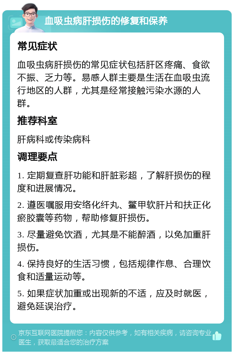 血吸虫病肝损伤的修复和保养 常见症状 血吸虫病肝损伤的常见症状包括肝区疼痛、食欲不振、乏力等。易感人群主要是生活在血吸虫流行地区的人群，尤其是经常接触污染水源的人群。 推荐科室 肝病科或传染病科 调理要点 1. 定期复查肝功能和肝脏彩超，了解肝损伤的程度和进展情况。 2. 遵医嘱服用安络化纤丸、鳖甲软肝片和扶正化瘀胶囊等药物，帮助修复肝损伤。 3. 尽量避免饮酒，尤其是不能醉酒，以免加重肝损伤。 4. 保持良好的生活习惯，包括规律作息、合理饮食和适量运动等。 5. 如果症状加重或出现新的不适，应及时就医，避免延误治疗。