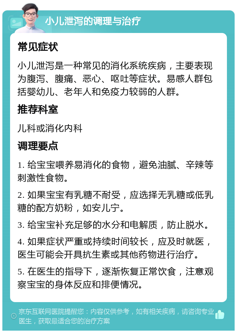 小儿泄泻的调理与治疗 常见症状 小儿泄泻是一种常见的消化系统疾病，主要表现为腹泻、腹痛、恶心、呕吐等症状。易感人群包括婴幼儿、老年人和免疫力较弱的人群。 推荐科室 儿科或消化内科 调理要点 1. 给宝宝喂养易消化的食物，避免油腻、辛辣等刺激性食物。 2. 如果宝宝有乳糖不耐受，应选择无乳糖或低乳糖的配方奶粉，如安儿宁。 3. 给宝宝补充足够的水分和电解质，防止脱水。 4. 如果症状严重或持续时间较长，应及时就医，医生可能会开具抗生素或其他药物进行治疗。 5. 在医生的指导下，逐渐恢复正常饮食，注意观察宝宝的身体反应和排便情况。