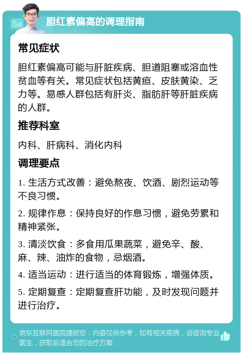 胆红素偏高的调理指南 常见症状 胆红素偏高可能与肝脏疾病、胆道阻塞或溶血性贫血等有关。常见症状包括黄疸、皮肤黄染、乏力等。易感人群包括有肝炎、脂肪肝等肝脏疾病的人群。 推荐科室 内科、肝病科、消化内科 调理要点 1. 生活方式改善：避免熬夜、饮酒、剧烈运动等不良习惯。 2. 规律作息：保持良好的作息习惯，避免劳累和精神紧张。 3. 清淡饮食：多食用瓜果蔬菜，避免辛、酸、麻、辣、油炸的食物，忌烟酒。 4. 适当运动：进行适当的体育锻炼，增强体质。 5. 定期复查：定期复查肝功能，及时发现问题并进行治疗。