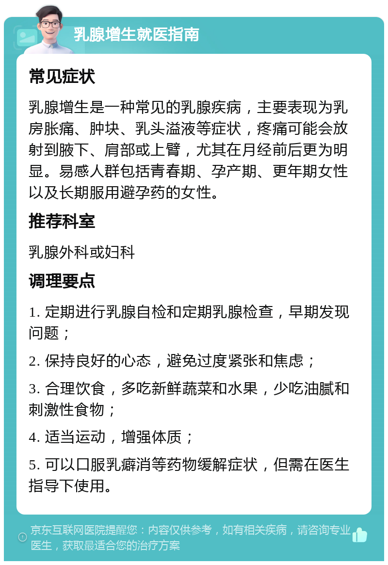 乳腺增生就医指南 常见症状 乳腺增生是一种常见的乳腺疾病，主要表现为乳房胀痛、肿块、乳头溢液等症状，疼痛可能会放射到腋下、肩部或上臂，尤其在月经前后更为明显。易感人群包括青春期、孕产期、更年期女性以及长期服用避孕药的女性。 推荐科室 乳腺外科或妇科 调理要点 1. 定期进行乳腺自检和定期乳腺检查，早期发现问题； 2. 保持良好的心态，避免过度紧张和焦虑； 3. 合理饮食，多吃新鲜蔬菜和水果，少吃油腻和刺激性食物； 4. 适当运动，增强体质； 5. 可以口服乳癖消等药物缓解症状，但需在医生指导下使用。