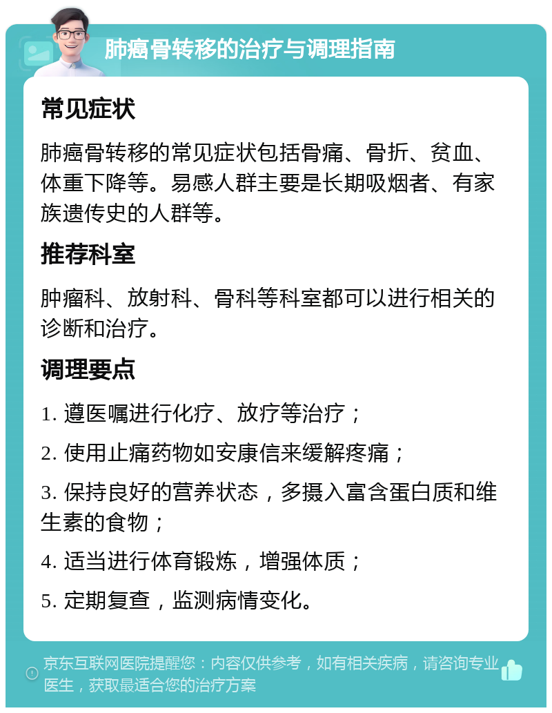 肺癌骨转移的治疗与调理指南 常见症状 肺癌骨转移的常见症状包括骨痛、骨折、贫血、体重下降等。易感人群主要是长期吸烟者、有家族遗传史的人群等。 推荐科室 肿瘤科、放射科、骨科等科室都可以进行相关的诊断和治疗。 调理要点 1. 遵医嘱进行化疗、放疗等治疗； 2. 使用止痛药物如安康信来缓解疼痛； 3. 保持良好的营养状态，多摄入富含蛋白质和维生素的食物； 4. 适当进行体育锻炼，增强体质； 5. 定期复查，监测病情变化。