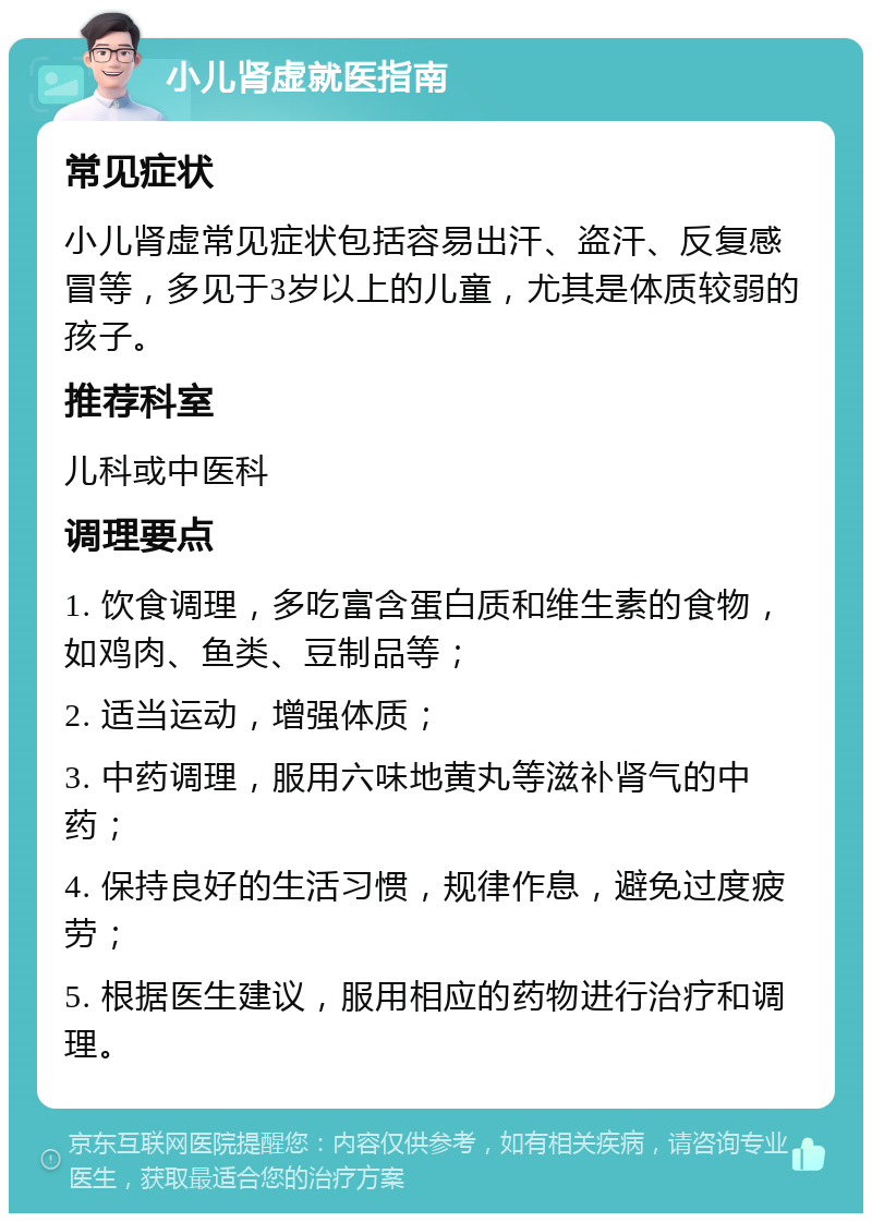 小儿肾虚就医指南 常见症状 小儿肾虚常见症状包括容易出汗、盗汗、反复感冒等，多见于3岁以上的儿童，尤其是体质较弱的孩子。 推荐科室 儿科或中医科 调理要点 1. 饮食调理，多吃富含蛋白质和维生素的食物，如鸡肉、鱼类、豆制品等； 2. 适当运动，增强体质； 3. 中药调理，服用六味地黄丸等滋补肾气的中药； 4. 保持良好的生活习惯，规律作息，避免过度疲劳； 5. 根据医生建议，服用相应的药物进行治疗和调理。