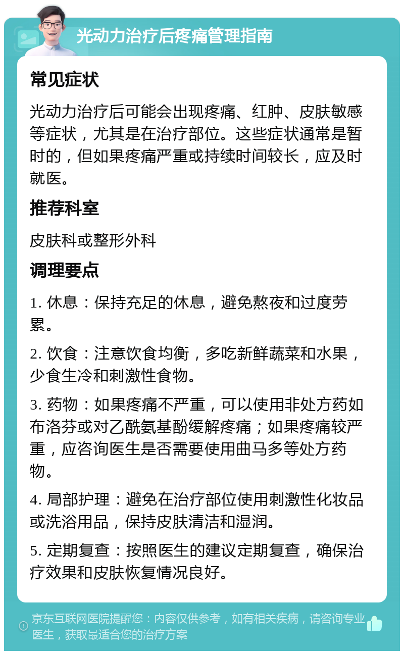 光动力治疗后疼痛管理指南 常见症状 光动力治疗后可能会出现疼痛、红肿、皮肤敏感等症状，尤其是在治疗部位。这些症状通常是暂时的，但如果疼痛严重或持续时间较长，应及时就医。 推荐科室 皮肤科或整形外科 调理要点 1. 休息：保持充足的休息，避免熬夜和过度劳累。 2. 饮食：注意饮食均衡，多吃新鲜蔬菜和水果，少食生冷和刺激性食物。 3. 药物：如果疼痛不严重，可以使用非处方药如布洛芬或对乙酰氨基酚缓解疼痛；如果疼痛较严重，应咨询医生是否需要使用曲马多等处方药物。 4. 局部护理：避免在治疗部位使用刺激性化妆品或洗浴用品，保持皮肤清洁和湿润。 5. 定期复查：按照医生的建议定期复查，确保治疗效果和皮肤恢复情况良好。