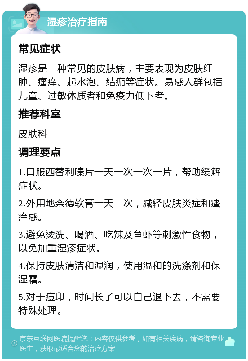 湿疹治疗指南 常见症状 湿疹是一种常见的皮肤病，主要表现为皮肤红肿、瘙痒、起水泡、结痂等症状。易感人群包括儿童、过敏体质者和免疫力低下者。 推荐科室 皮肤科 调理要点 1.口服西替利嗪片一天一次一次一片，帮助缓解症状。 2.外用地奈德软膏一天二次，减轻皮肤炎症和瘙痒感。 3.避免烫洗、喝酒、吃辣及鱼虾等刺激性食物，以免加重湿疹症状。 4.保持皮肤清洁和湿润，使用温和的洗涤剂和保湿霜。 5.对于痘印，时间长了可以自己退下去，不需要特殊处理。