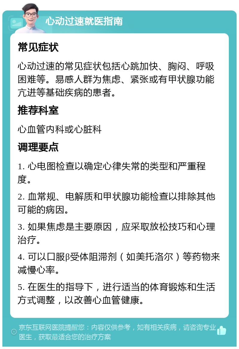 心动过速就医指南 常见症状 心动过速的常见症状包括心跳加快、胸闷、呼吸困难等。易感人群为焦虑、紧张或有甲状腺功能亢进等基础疾病的患者。 推荐科室 心血管内科或心脏科 调理要点 1. 心电图检查以确定心律失常的类型和严重程度。 2. 血常规、电解质和甲状腺功能检查以排除其他可能的病因。 3. 如果焦虑是主要原因，应采取放松技巧和心理治疗。 4. 可以口服β受体阻滞剂（如美托洛尔）等药物来减慢心率。 5. 在医生的指导下，进行适当的体育锻炼和生活方式调整，以改善心血管健康。