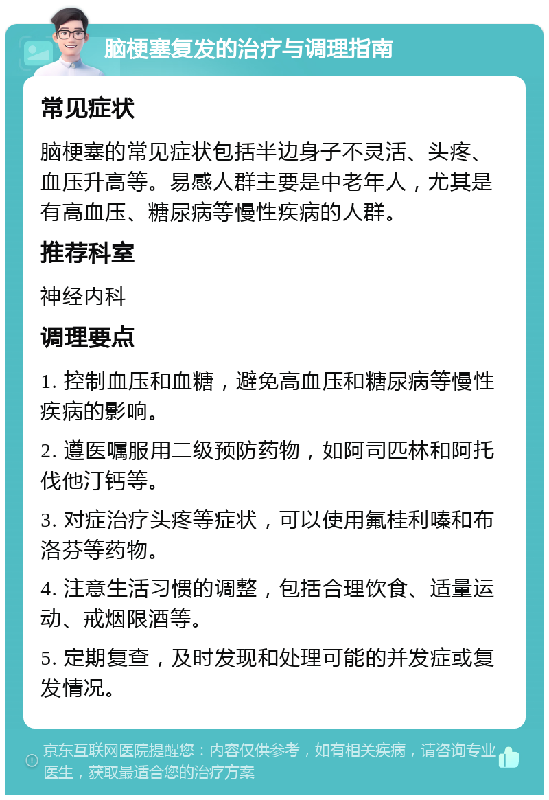 脑梗塞复发的治疗与调理指南 常见症状 脑梗塞的常见症状包括半边身子不灵活、头疼、血压升高等。易感人群主要是中老年人，尤其是有高血压、糖尿病等慢性疾病的人群。 推荐科室 神经内科 调理要点 1. 控制血压和血糖，避免高血压和糖尿病等慢性疾病的影响。 2. 遵医嘱服用二级预防药物，如阿司匹林和阿托伐他汀钙等。 3. 对症治疗头疼等症状，可以使用氟桂利嗪和布洛芬等药物。 4. 注意生活习惯的调整，包括合理饮食、适量运动、戒烟限酒等。 5. 定期复查，及时发现和处理可能的并发症或复发情况。