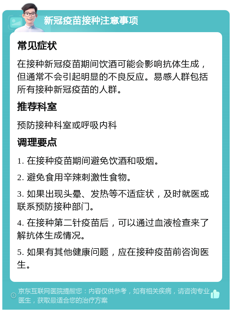 新冠疫苗接种注意事项 常见症状 在接种新冠疫苗期间饮酒可能会影响抗体生成，但通常不会引起明显的不良反应。易感人群包括所有接种新冠疫苗的人群。 推荐科室 预防接种科室或呼吸内科 调理要点 1. 在接种疫苗期间避免饮酒和吸烟。 2. 避免食用辛辣刺激性食物。 3. 如果出现头晕、发热等不适症状，及时就医或联系预防接种部门。 4. 在接种第二针疫苗后，可以通过血液检查来了解抗体生成情况。 5. 如果有其他健康问题，应在接种疫苗前咨询医生。