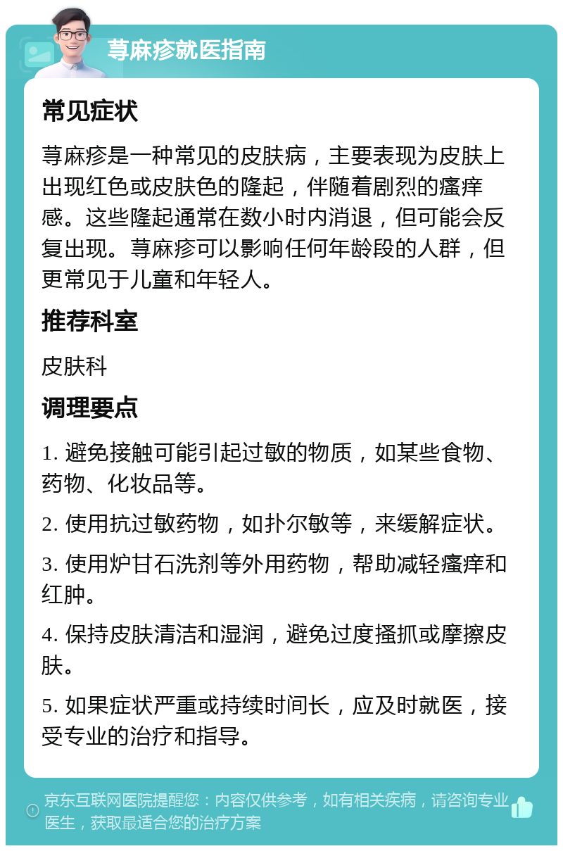 荨麻疹就医指南 常见症状 荨麻疹是一种常见的皮肤病，主要表现为皮肤上出现红色或皮肤色的隆起，伴随着剧烈的瘙痒感。这些隆起通常在数小时内消退，但可能会反复出现。荨麻疹可以影响任何年龄段的人群，但更常见于儿童和年轻人。 推荐科室 皮肤科 调理要点 1. 避免接触可能引起过敏的物质，如某些食物、药物、化妆品等。 2. 使用抗过敏药物，如扑尔敏等，来缓解症状。 3. 使用炉甘石洗剂等外用药物，帮助减轻瘙痒和红肿。 4. 保持皮肤清洁和湿润，避免过度搔抓或摩擦皮肤。 5. 如果症状严重或持续时间长，应及时就医，接受专业的治疗和指导。