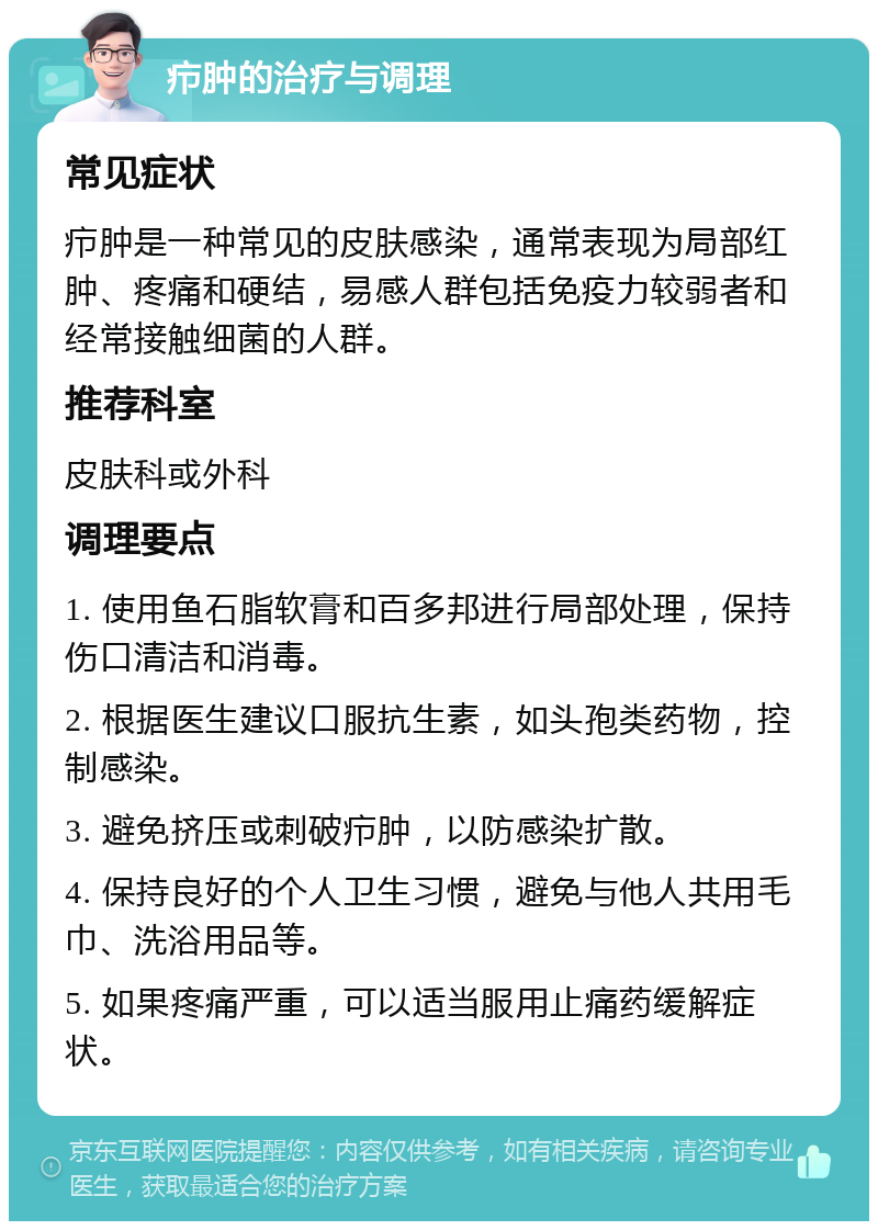 疖肿的治疗与调理 常见症状 疖肿是一种常见的皮肤感染，通常表现为局部红肿、疼痛和硬结，易感人群包括免疫力较弱者和经常接触细菌的人群。 推荐科室 皮肤科或外科 调理要点 1. 使用鱼石脂软膏和百多邦进行局部处理，保持伤口清洁和消毒。 2. 根据医生建议口服抗生素，如头孢类药物，控制感染。 3. 避免挤压或刺破疖肿，以防感染扩散。 4. 保持良好的个人卫生习惯，避免与他人共用毛巾、洗浴用品等。 5. 如果疼痛严重，可以适当服用止痛药缓解症状。