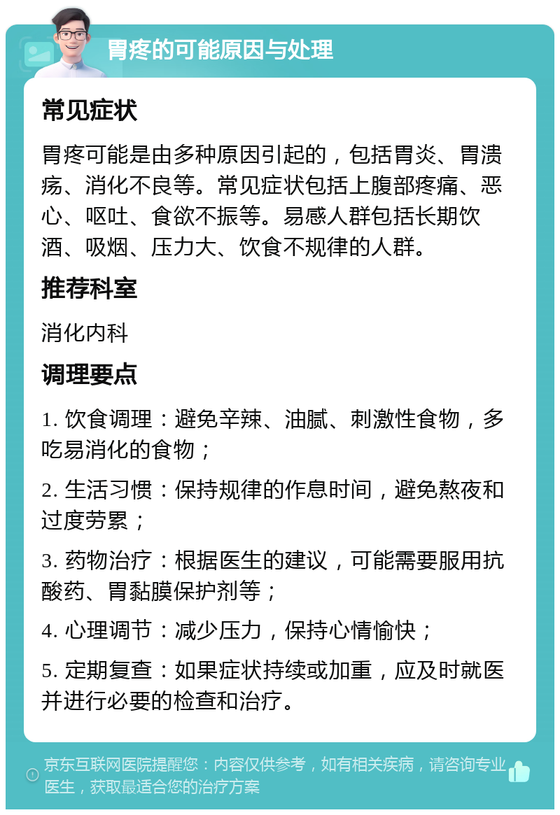 胃疼的可能原因与处理 常见症状 胃疼可能是由多种原因引起的，包括胃炎、胃溃疡、消化不良等。常见症状包括上腹部疼痛、恶心、呕吐、食欲不振等。易感人群包括长期饮酒、吸烟、压力大、饮食不规律的人群。 推荐科室 消化内科 调理要点 1. 饮食调理：避免辛辣、油腻、刺激性食物，多吃易消化的食物； 2. 生活习惯：保持规律的作息时间，避免熬夜和过度劳累； 3. 药物治疗：根据医生的建议，可能需要服用抗酸药、胃黏膜保护剂等； 4. 心理调节：减少压力，保持心情愉快； 5. 定期复查：如果症状持续或加重，应及时就医并进行必要的检查和治疗。