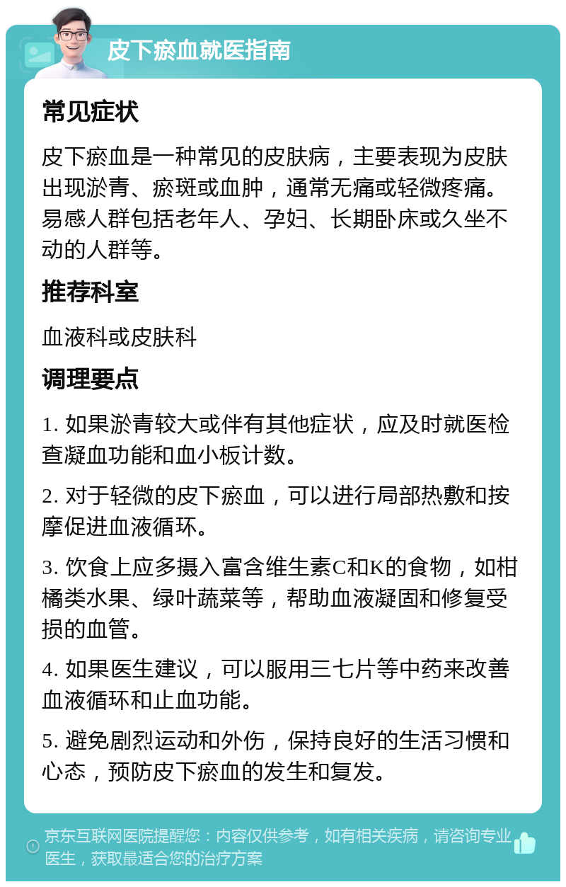 皮下瘀血就医指南 常见症状 皮下瘀血是一种常见的皮肤病，主要表现为皮肤出现淤青、瘀斑或血肿，通常无痛或轻微疼痛。易感人群包括老年人、孕妇、长期卧床或久坐不动的人群等。 推荐科室 血液科或皮肤科 调理要点 1. 如果淤青较大或伴有其他症状，应及时就医检查凝血功能和血小板计数。 2. 对于轻微的皮下瘀血，可以进行局部热敷和按摩促进血液循环。 3. 饮食上应多摄入富含维生素C和K的食物，如柑橘类水果、绿叶蔬菜等，帮助血液凝固和修复受损的血管。 4. 如果医生建议，可以服用三七片等中药来改善血液循环和止血功能。 5. 避免剧烈运动和外伤，保持良好的生活习惯和心态，预防皮下瘀血的发生和复发。