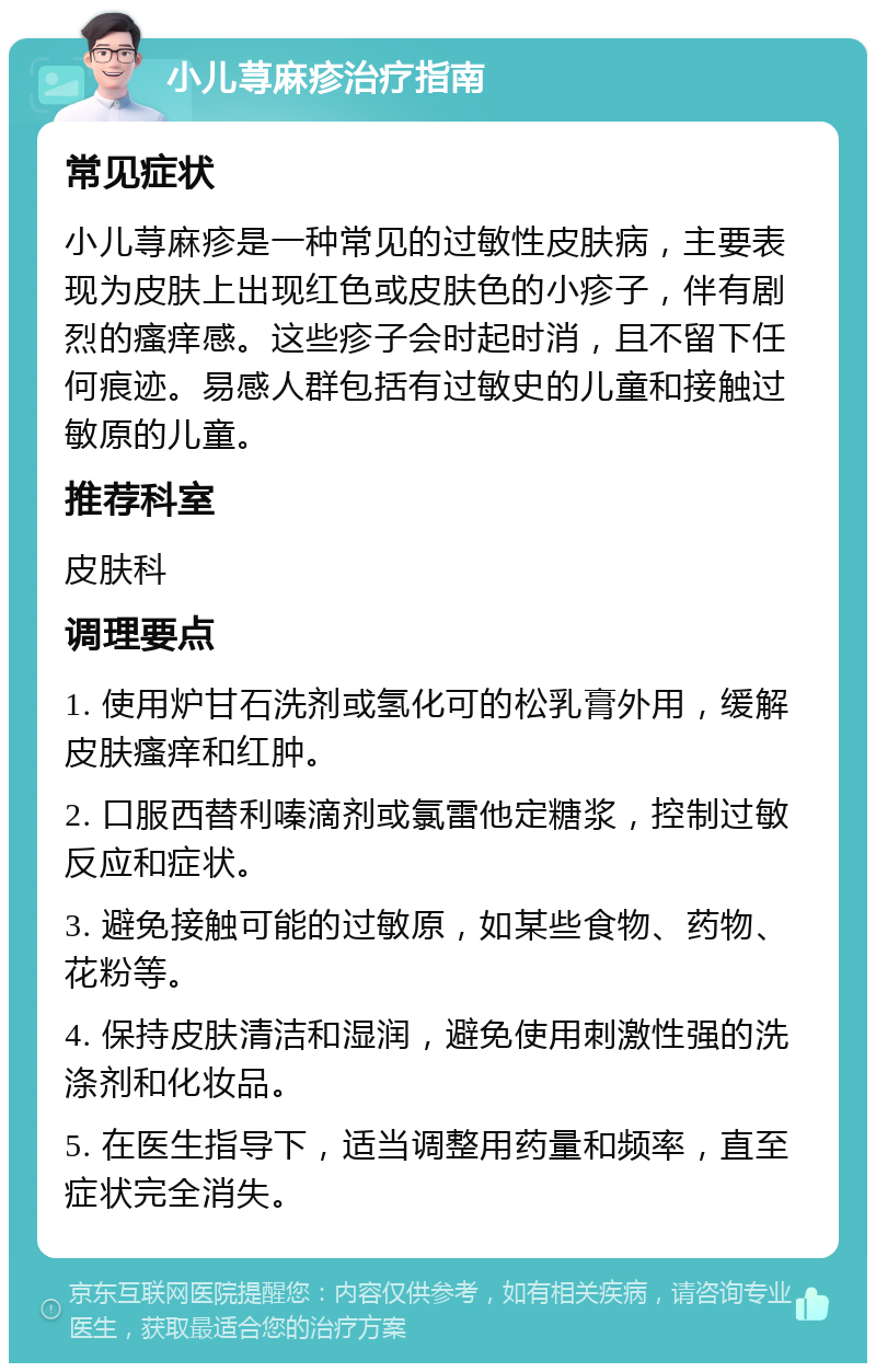 小儿荨麻疹治疗指南 常见症状 小儿荨麻疹是一种常见的过敏性皮肤病，主要表现为皮肤上出现红色或皮肤色的小疹子，伴有剧烈的瘙痒感。这些疹子会时起时消，且不留下任何痕迹。易感人群包括有过敏史的儿童和接触过敏原的儿童。 推荐科室 皮肤科 调理要点 1. 使用炉甘石洗剂或氢化可的松乳膏外用，缓解皮肤瘙痒和红肿。 2. 口服西替利嗪滴剂或氯雷他定糖浆，控制过敏反应和症状。 3. 避免接触可能的过敏原，如某些食物、药物、花粉等。 4. 保持皮肤清洁和湿润，避免使用刺激性强的洗涤剂和化妆品。 5. 在医生指导下，适当调整用药量和频率，直至症状完全消失。