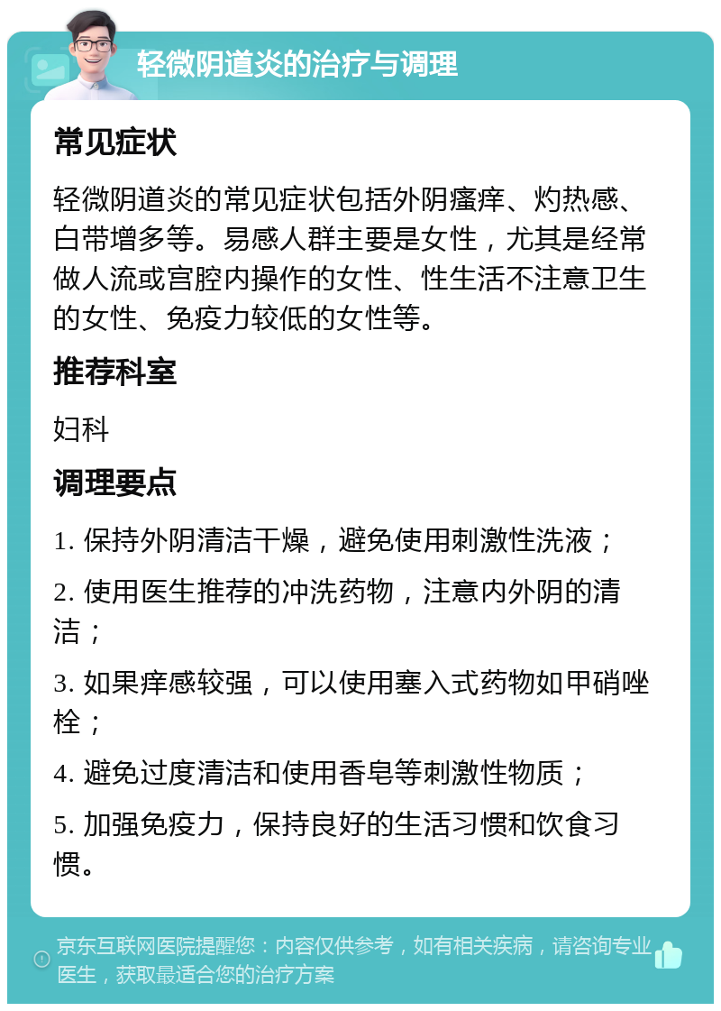 轻微阴道炎的治疗与调理 常见症状 轻微阴道炎的常见症状包括外阴瘙痒、灼热感、白带增多等。易感人群主要是女性，尤其是经常做人流或宫腔内操作的女性、性生活不注意卫生的女性、免疫力较低的女性等。 推荐科室 妇科 调理要点 1. 保持外阴清洁干燥，避免使用刺激性洗液； 2. 使用医生推荐的冲洗药物，注意内外阴的清洁； 3. 如果痒感较强，可以使用塞入式药物如甲硝唑栓； 4. 避免过度清洁和使用香皂等刺激性物质； 5. 加强免疫力，保持良好的生活习惯和饮食习惯。