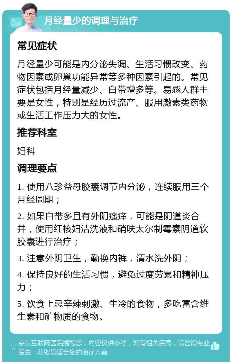 月经量少的调理与治疗 常见症状 月经量少可能是内分泌失调、生活习惯改变、药物因素或卵巢功能异常等多种因素引起的。常见症状包括月经量减少、白带增多等。易感人群主要是女性，特别是经历过流产、服用激素类药物或生活工作压力大的女性。 推荐科室 妇科 调理要点 1. 使用八珍益母胶囊调节内分泌，连续服用三个月经周期； 2. 如果白带多且有外阴瘙痒，可能是阴道炎合并，使用红核妇洁洗液和硝呋太尔制霉素阴道软胶囊进行治疗； 3. 注意外阴卫生，勤换内裤，清水洗外阴； 4. 保持良好的生活习惯，避免过度劳累和精神压力； 5. 饮食上忌辛辣刺激、生冷的食物，多吃富含维生素和矿物质的食物。