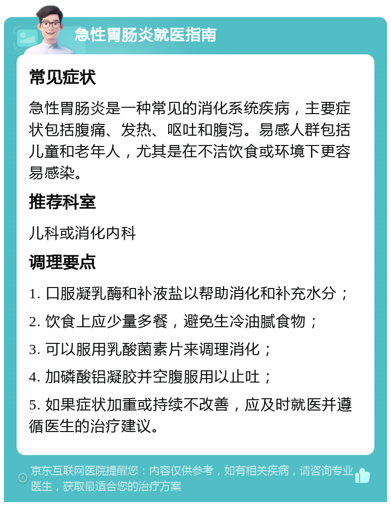 急性胃肠炎就医指南 常见症状 急性胃肠炎是一种常见的消化系统疾病，主要症状包括腹痛、发热、呕吐和腹泻。易感人群包括儿童和老年人，尤其是在不洁饮食或环境下更容易感染。 推荐科室 儿科或消化内科 调理要点 1. 口服凝乳酶和补液盐以帮助消化和补充水分； 2. 饮食上应少量多餐，避免生冷油腻食物； 3. 可以服用乳酸菌素片来调理消化； 4. 加磷酸铝凝胶并空腹服用以止吐； 5. 如果症状加重或持续不改善，应及时就医并遵循医生的治疗建议。