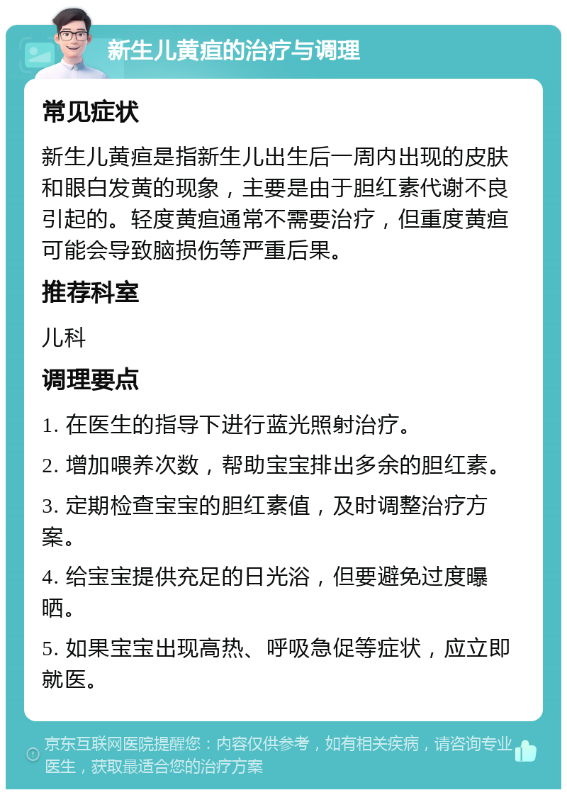 新生儿黄疸的治疗与调理 常见症状 新生儿黄疸是指新生儿出生后一周内出现的皮肤和眼白发黄的现象，主要是由于胆红素代谢不良引起的。轻度黄疸通常不需要治疗，但重度黄疸可能会导致脑损伤等严重后果。 推荐科室 儿科 调理要点 1. 在医生的指导下进行蓝光照射治疗。 2. 增加喂养次数，帮助宝宝排出多余的胆红素。 3. 定期检查宝宝的胆红素值，及时调整治疗方案。 4. 给宝宝提供充足的日光浴，但要避免过度曝晒。 5. 如果宝宝出现高热、呼吸急促等症状，应立即就医。