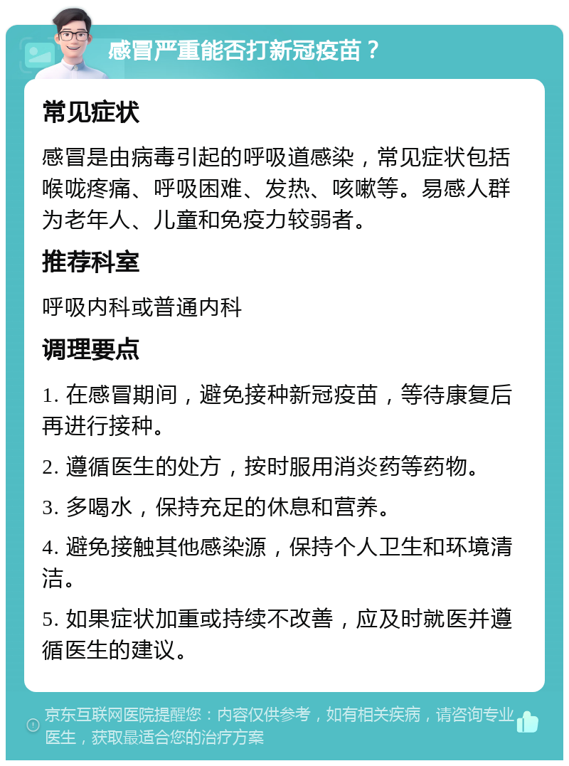 感冒严重能否打新冠疫苗？ 常见症状 感冒是由病毒引起的呼吸道感染，常见症状包括喉咙疼痛、呼吸困难、发热、咳嗽等。易感人群为老年人、儿童和免疫力较弱者。 推荐科室 呼吸内科或普通内科 调理要点 1. 在感冒期间，避免接种新冠疫苗，等待康复后再进行接种。 2. 遵循医生的处方，按时服用消炎药等药物。 3. 多喝水，保持充足的休息和营养。 4. 避免接触其他感染源，保持个人卫生和环境清洁。 5. 如果症状加重或持续不改善，应及时就医并遵循医生的建议。