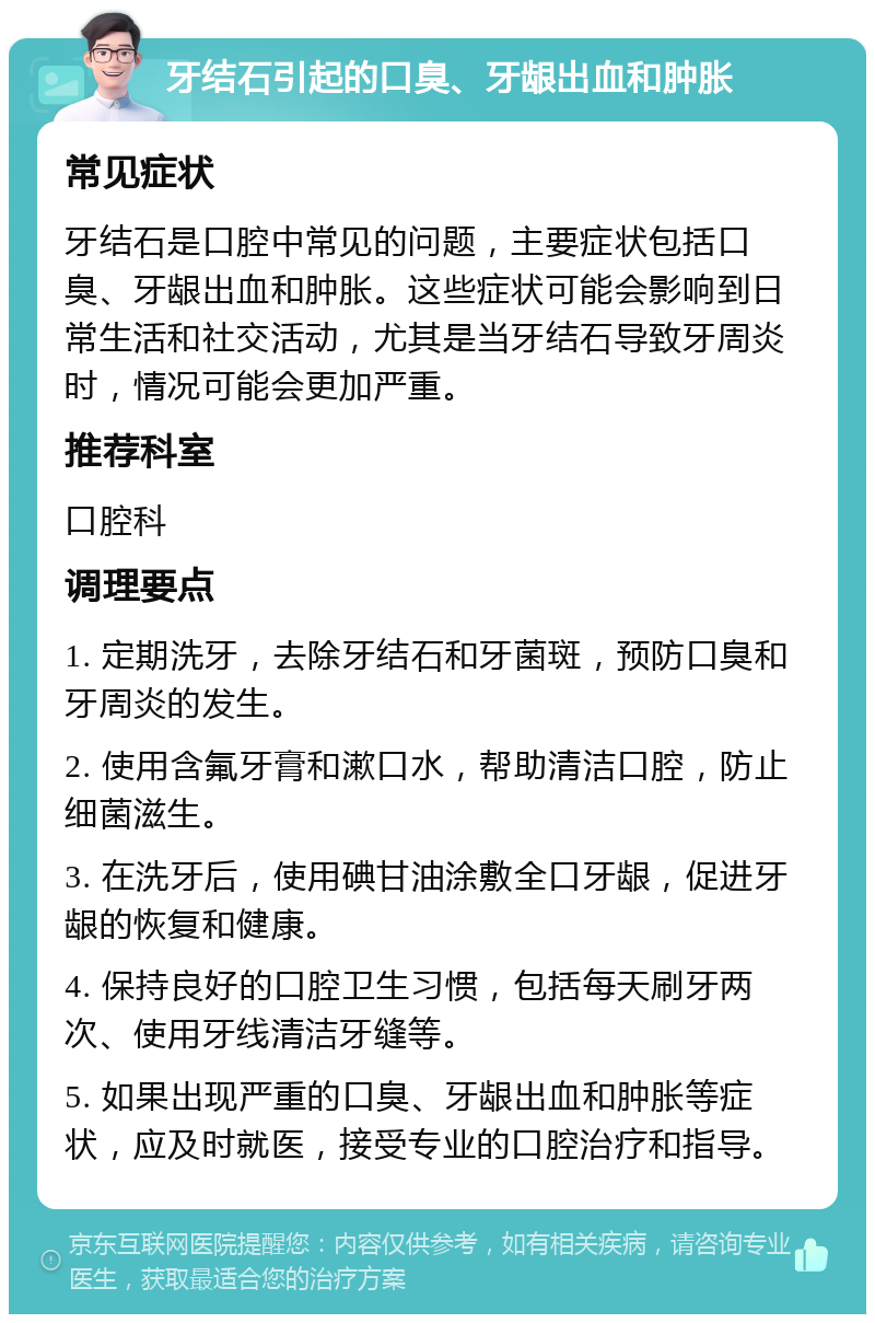 牙结石引起的口臭、牙龈出血和肿胀 常见症状 牙结石是口腔中常见的问题，主要症状包括口臭、牙龈出血和肿胀。这些症状可能会影响到日常生活和社交活动，尤其是当牙结石导致牙周炎时，情况可能会更加严重。 推荐科室 口腔科 调理要点 1. 定期洗牙，去除牙结石和牙菌斑，预防口臭和牙周炎的发生。 2. 使用含氟牙膏和漱口水，帮助清洁口腔，防止细菌滋生。 3. 在洗牙后，使用碘甘油涂敷全口牙龈，促进牙龈的恢复和健康。 4. 保持良好的口腔卫生习惯，包括每天刷牙两次、使用牙线清洁牙缝等。 5. 如果出现严重的口臭、牙龈出血和肿胀等症状，应及时就医，接受专业的口腔治疗和指导。