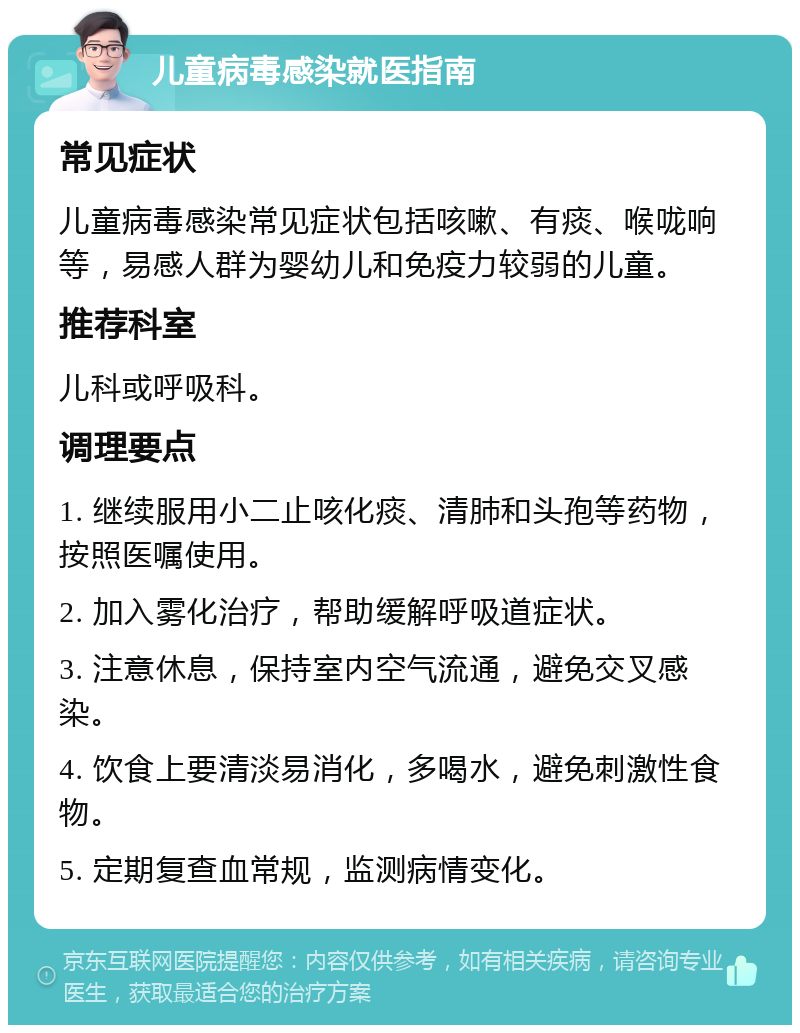 儿童病毒感染就医指南 常见症状 儿童病毒感染常见症状包括咳嗽、有痰、喉咙响等，易感人群为婴幼儿和免疫力较弱的儿童。 推荐科室 儿科或呼吸科。 调理要点 1. 继续服用小二止咳化痰、清肺和头孢等药物，按照医嘱使用。 2. 加入雾化治疗，帮助缓解呼吸道症状。 3. 注意休息，保持室内空气流通，避免交叉感染。 4. 饮食上要清淡易消化，多喝水，避免刺激性食物。 5. 定期复查血常规，监测病情变化。