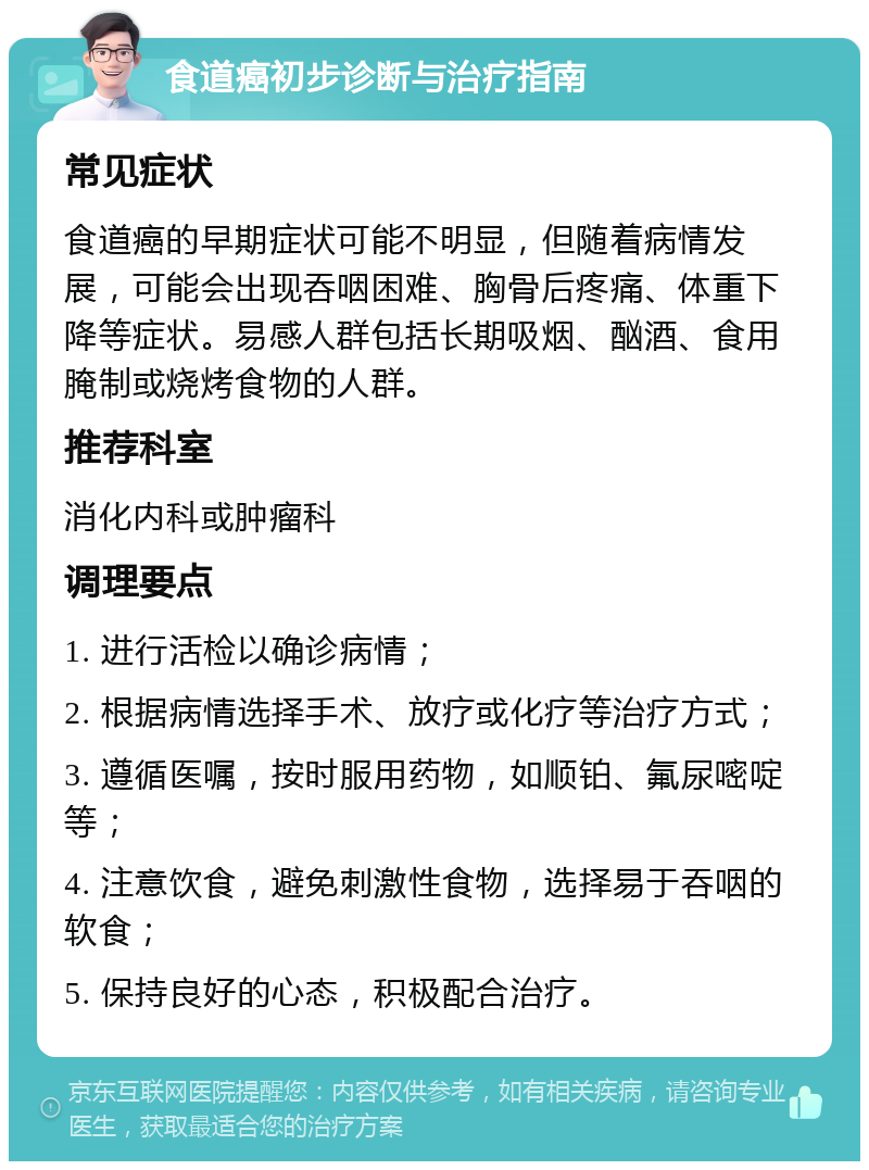 食道癌初步诊断与治疗指南 常见症状 食道癌的早期症状可能不明显，但随着病情发展，可能会出现吞咽困难、胸骨后疼痛、体重下降等症状。易感人群包括长期吸烟、酗酒、食用腌制或烧烤食物的人群。 推荐科室 消化内科或肿瘤科 调理要点 1. 进行活检以确诊病情； 2. 根据病情选择手术、放疗或化疗等治疗方式； 3. 遵循医嘱，按时服用药物，如顺铂、氟尿嘧啶等； 4. 注意饮食，避免刺激性食物，选择易于吞咽的软食； 5. 保持良好的心态，积极配合治疗。