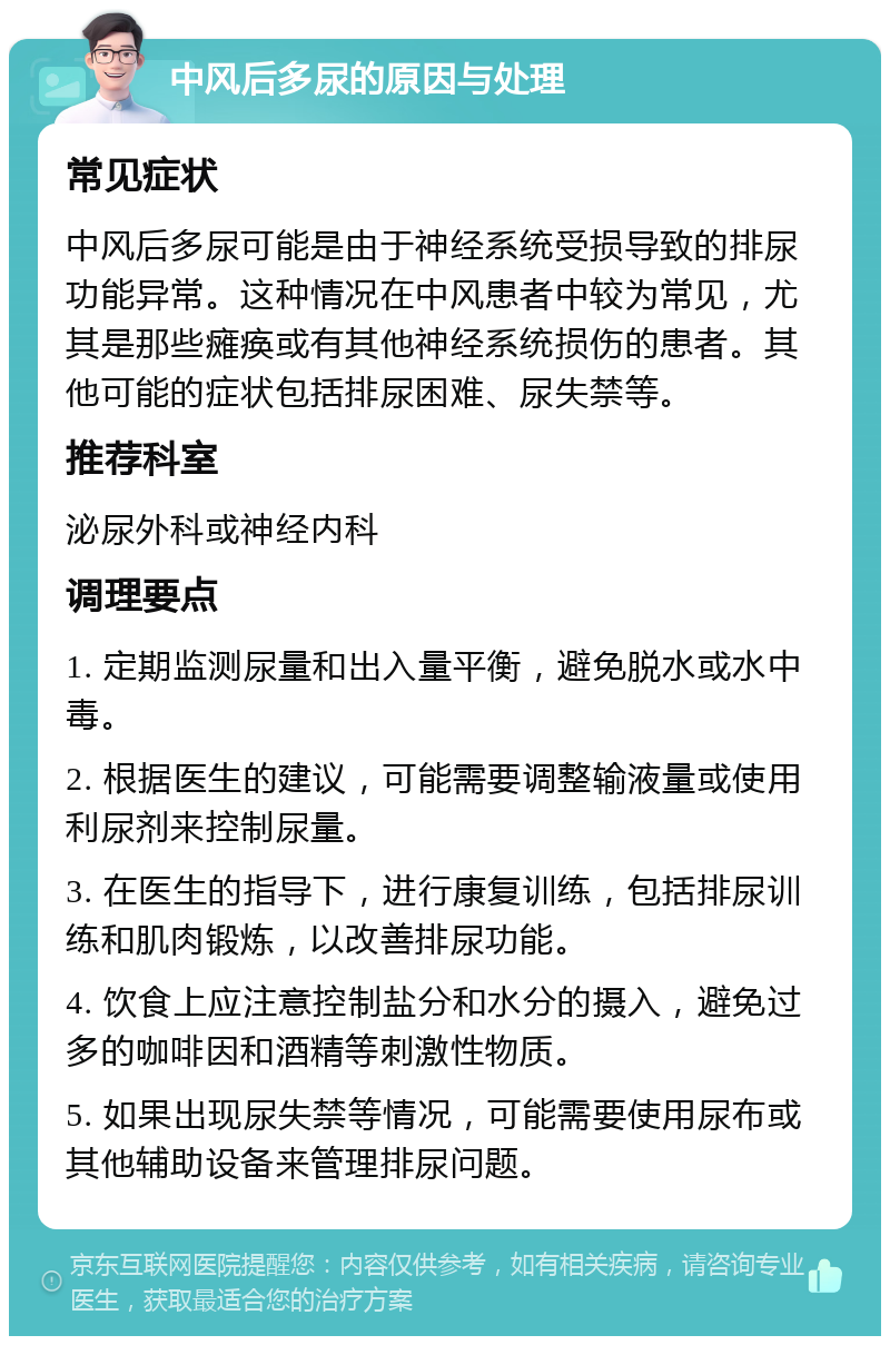 中风后多尿的原因与处理 常见症状 中风后多尿可能是由于神经系统受损导致的排尿功能异常。这种情况在中风患者中较为常见，尤其是那些瘫痪或有其他神经系统损伤的患者。其他可能的症状包括排尿困难、尿失禁等。 推荐科室 泌尿外科或神经内科 调理要点 1. 定期监测尿量和出入量平衡，避免脱水或水中毒。 2. 根据医生的建议，可能需要调整输液量或使用利尿剂来控制尿量。 3. 在医生的指导下，进行康复训练，包括排尿训练和肌肉锻炼，以改善排尿功能。 4. 饮食上应注意控制盐分和水分的摄入，避免过多的咖啡因和酒精等刺激性物质。 5. 如果出现尿失禁等情况，可能需要使用尿布或其他辅助设备来管理排尿问题。