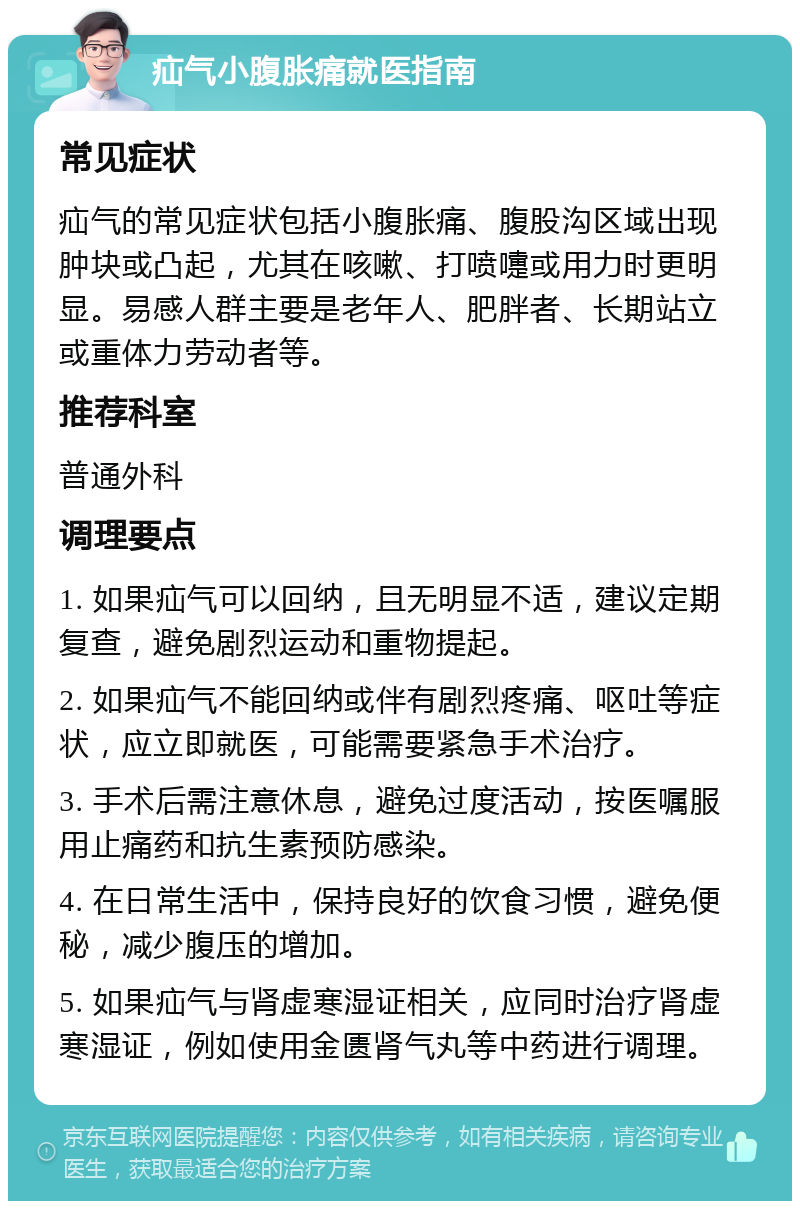 疝气小腹胀痛就医指南 常见症状 疝气的常见症状包括小腹胀痛、腹股沟区域出现肿块或凸起，尤其在咳嗽、打喷嚏或用力时更明显。易感人群主要是老年人、肥胖者、长期站立或重体力劳动者等。 推荐科室 普通外科 调理要点 1. 如果疝气可以回纳，且无明显不适，建议定期复查，避免剧烈运动和重物提起。 2. 如果疝气不能回纳或伴有剧烈疼痛、呕吐等症状，应立即就医，可能需要紧急手术治疗。 3. 手术后需注意休息，避免过度活动，按医嘱服用止痛药和抗生素预防感染。 4. 在日常生活中，保持良好的饮食习惯，避免便秘，减少腹压的增加。 5. 如果疝气与肾虚寒湿证相关，应同时治疗肾虚寒湿证，例如使用金匮肾气丸等中药进行调理。