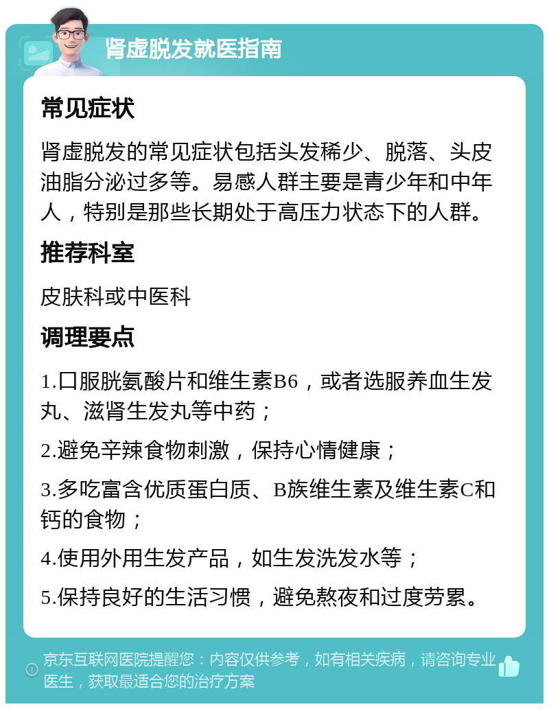 肾虚脱发就医指南 常见症状 肾虚脱发的常见症状包括头发稀少、脱落、头皮油脂分泌过多等。易感人群主要是青少年和中年人，特别是那些长期处于高压力状态下的人群。 推荐科室 皮肤科或中医科 调理要点 1.口服胱氨酸片和维生素B6，或者选服养血生发丸、滋肾生发丸等中药； 2.避免辛辣食物刺激，保持心情健康； 3.多吃富含优质蛋白质、B族维生素及维生素C和钙的食物； 4.使用外用生发产品，如生发洗发水等； 5.保持良好的生活习惯，避免熬夜和过度劳累。