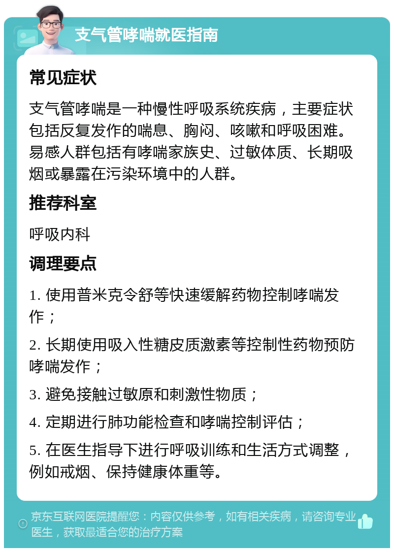 支气管哮喘就医指南 常见症状 支气管哮喘是一种慢性呼吸系统疾病，主要症状包括反复发作的喘息、胸闷、咳嗽和呼吸困难。易感人群包括有哮喘家族史、过敏体质、长期吸烟或暴露在污染环境中的人群。 推荐科室 呼吸内科 调理要点 1. 使用普米克令舒等快速缓解药物控制哮喘发作； 2. 长期使用吸入性糖皮质激素等控制性药物预防哮喘发作； 3. 避免接触过敏原和刺激性物质； 4. 定期进行肺功能检查和哮喘控制评估； 5. 在医生指导下进行呼吸训练和生活方式调整，例如戒烟、保持健康体重等。