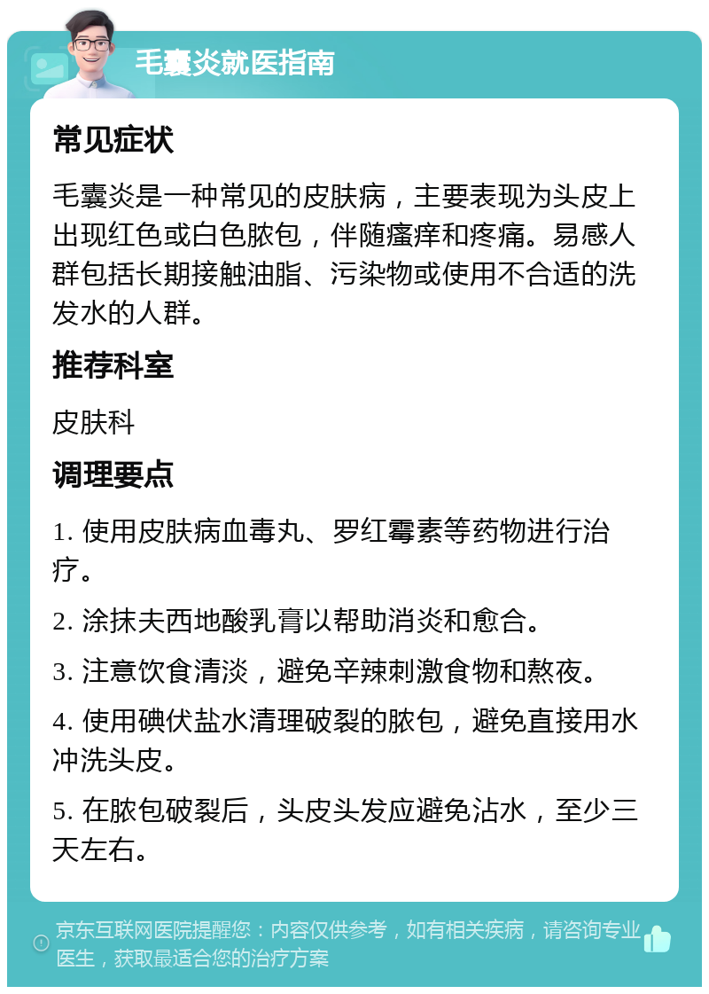 毛囊炎就医指南 常见症状 毛囊炎是一种常见的皮肤病，主要表现为头皮上出现红色或白色脓包，伴随瘙痒和疼痛。易感人群包括长期接触油脂、污染物或使用不合适的洗发水的人群。 推荐科室 皮肤科 调理要点 1. 使用皮肤病血毒丸、罗红霉素等药物进行治疗。 2. 涂抹夫西地酸乳膏以帮助消炎和愈合。 3. 注意饮食清淡，避免辛辣刺激食物和熬夜。 4. 使用碘伏盐水清理破裂的脓包，避免直接用水冲洗头皮。 5. 在脓包破裂后，头皮头发应避免沾水，至少三天左右。