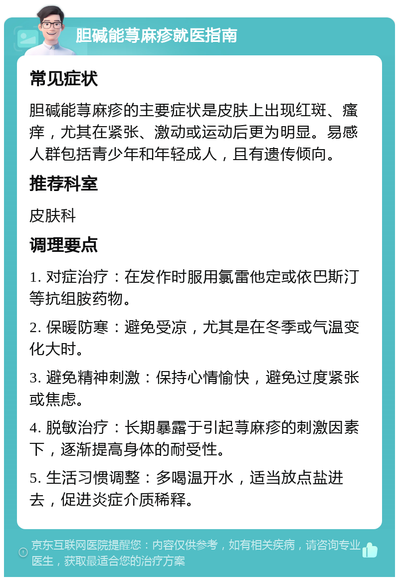 胆碱能荨麻疹就医指南 常见症状 胆碱能荨麻疹的主要症状是皮肤上出现红斑、瘙痒，尤其在紧张、激动或运动后更为明显。易感人群包括青少年和年轻成人，且有遗传倾向。 推荐科室 皮肤科 调理要点 1. 对症治疗：在发作时服用氯雷他定或依巴斯汀等抗组胺药物。 2. 保暖防寒：避免受凉，尤其是在冬季或气温变化大时。 3. 避免精神刺激：保持心情愉快，避免过度紧张或焦虑。 4. 脱敏治疗：长期暴露于引起荨麻疹的刺激因素下，逐渐提高身体的耐受性。 5. 生活习惯调整：多喝温开水，适当放点盐进去，促进炎症介质稀释。