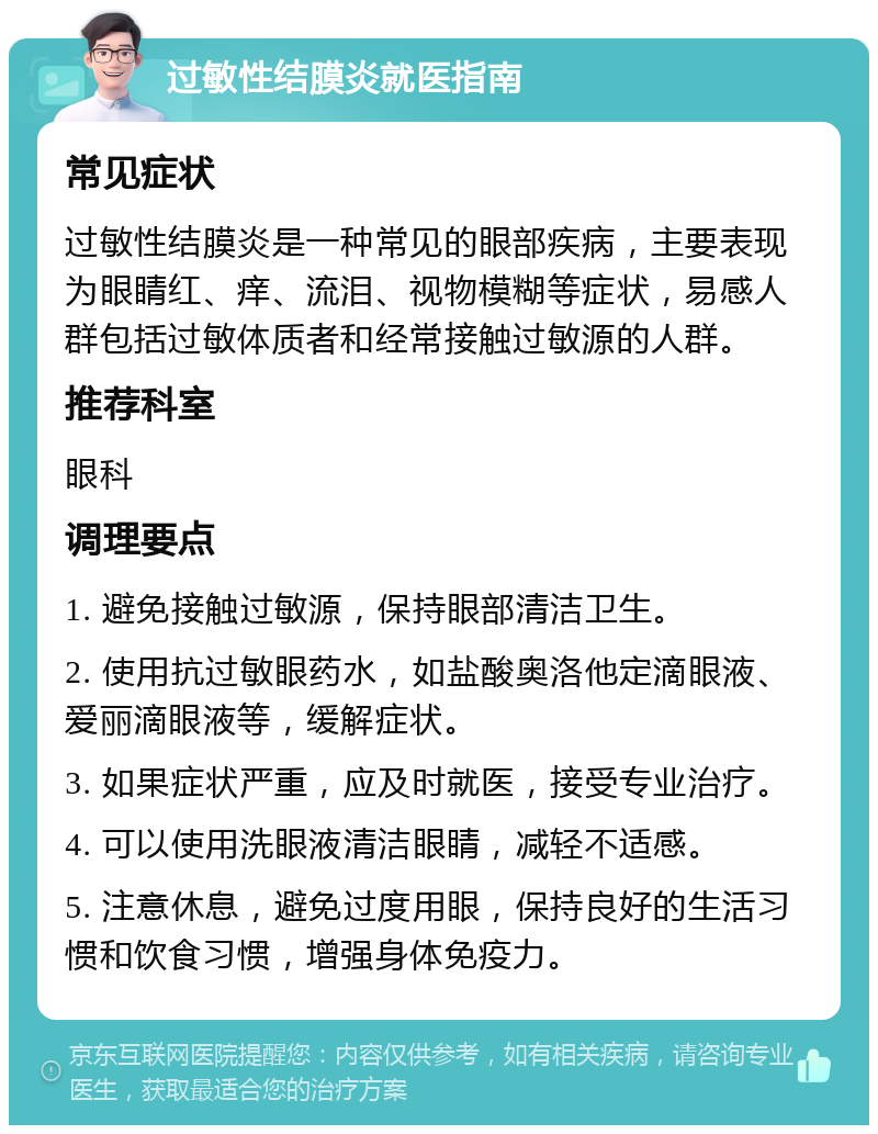 过敏性结膜炎就医指南 常见症状 过敏性结膜炎是一种常见的眼部疾病，主要表现为眼睛红、痒、流泪、视物模糊等症状，易感人群包括过敏体质者和经常接触过敏源的人群。 推荐科室 眼科 调理要点 1. 避免接触过敏源，保持眼部清洁卫生。 2. 使用抗过敏眼药水，如盐酸奥洛他定滴眼液、爱丽滴眼液等，缓解症状。 3. 如果症状严重，应及时就医，接受专业治疗。 4. 可以使用洗眼液清洁眼睛，减轻不适感。 5. 注意休息，避免过度用眼，保持良好的生活习惯和饮食习惯，增强身体免疫力。