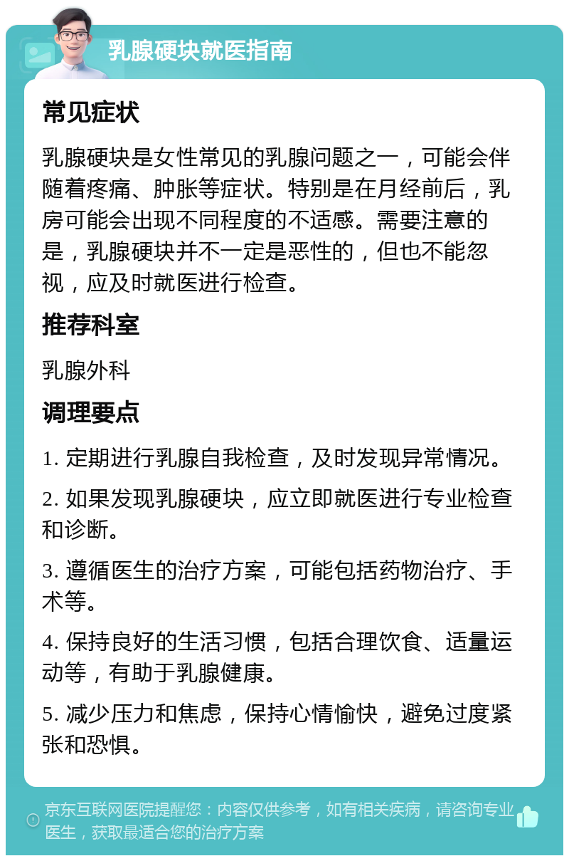 乳腺硬块就医指南 常见症状 乳腺硬块是女性常见的乳腺问题之一，可能会伴随着疼痛、肿胀等症状。特别是在月经前后，乳房可能会出现不同程度的不适感。需要注意的是，乳腺硬块并不一定是恶性的，但也不能忽视，应及时就医进行检查。 推荐科室 乳腺外科 调理要点 1. 定期进行乳腺自我检查，及时发现异常情况。 2. 如果发现乳腺硬块，应立即就医进行专业检查和诊断。 3. 遵循医生的治疗方案，可能包括药物治疗、手术等。 4. 保持良好的生活习惯，包括合理饮食、适量运动等，有助于乳腺健康。 5. 减少压力和焦虑，保持心情愉快，避免过度紧张和恐惧。