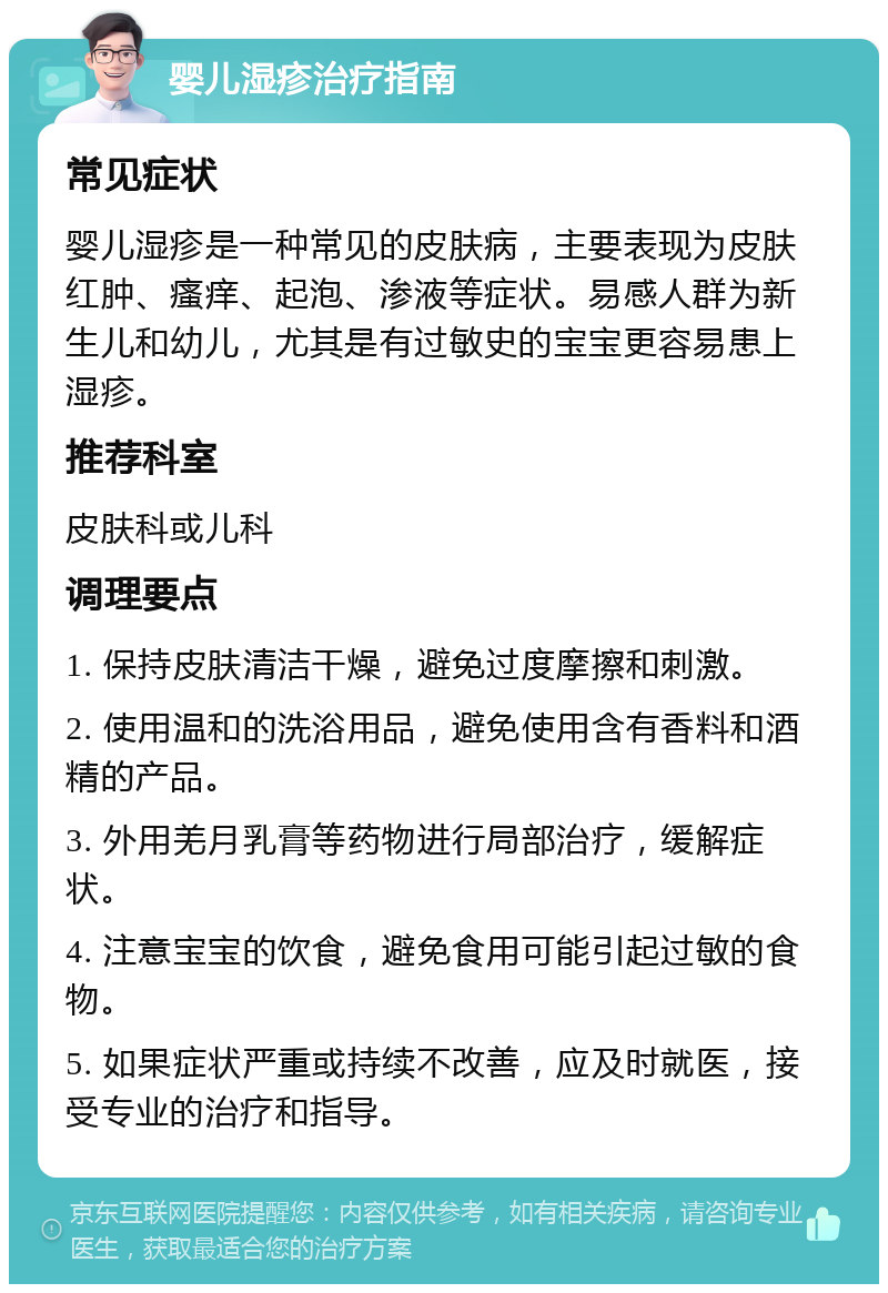 婴儿湿疹治疗指南 常见症状 婴儿湿疹是一种常见的皮肤病，主要表现为皮肤红肿、瘙痒、起泡、渗液等症状。易感人群为新生儿和幼儿，尤其是有过敏史的宝宝更容易患上湿疹。 推荐科室 皮肤科或儿科 调理要点 1. 保持皮肤清洁干燥，避免过度摩擦和刺激。 2. 使用温和的洗浴用品，避免使用含有香料和酒精的产品。 3. 外用羌月乳膏等药物进行局部治疗，缓解症状。 4. 注意宝宝的饮食，避免食用可能引起过敏的食物。 5. 如果症状严重或持续不改善，应及时就医，接受专业的治疗和指导。