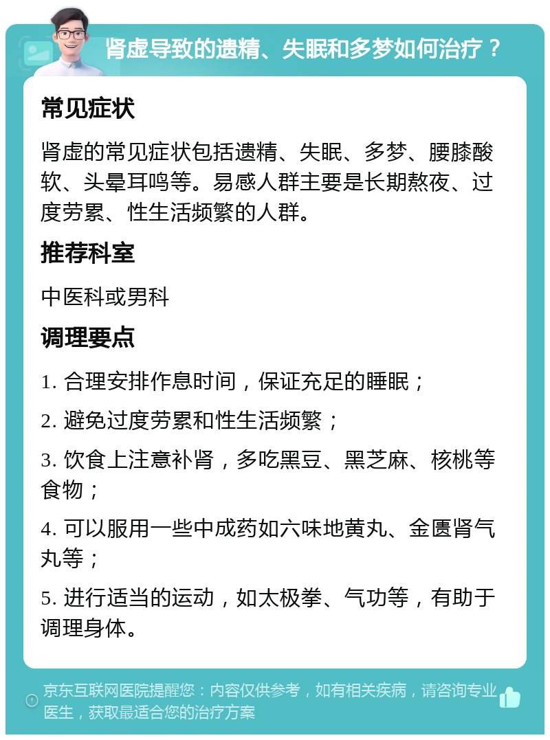 肾虚导致的遗精、失眠和多梦如何治疗？ 常见症状 肾虚的常见症状包括遗精、失眠、多梦、腰膝酸软、头晕耳鸣等。易感人群主要是长期熬夜、过度劳累、性生活频繁的人群。 推荐科室 中医科或男科 调理要点 1. 合理安排作息时间，保证充足的睡眠； 2. 避免过度劳累和性生活频繁； 3. 饮食上注意补肾，多吃黑豆、黑芝麻、核桃等食物； 4. 可以服用一些中成药如六味地黄丸、金匮肾气丸等； 5. 进行适当的运动，如太极拳、气功等，有助于调理身体。