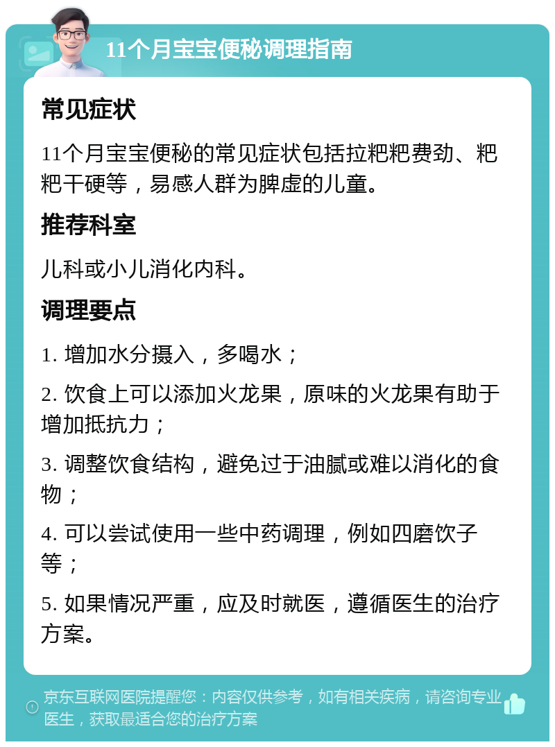 11个月宝宝便秘调理指南 常见症状 11个月宝宝便秘的常见症状包括拉粑粑费劲、粑粑干硬等，易感人群为脾虚的儿童。 推荐科室 儿科或小儿消化内科。 调理要点 1. 增加水分摄入，多喝水； 2. 饮食上可以添加火龙果，原味的火龙果有助于增加抵抗力； 3. 调整饮食结构，避免过于油腻或难以消化的食物； 4. 可以尝试使用一些中药调理，例如四磨饮子等； 5. 如果情况严重，应及时就医，遵循医生的治疗方案。