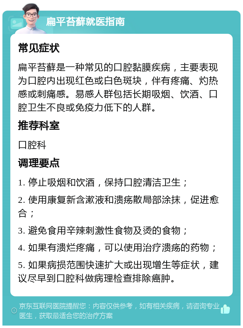 扁平苔藓就医指南 常见症状 扁平苔藓是一种常见的口腔黏膜疾病，主要表现为口腔内出现红色或白色斑块，伴有疼痛、灼热感或刺痛感。易感人群包括长期吸烟、饮酒、口腔卫生不良或免疫力低下的人群。 推荐科室 口腔科 调理要点 1. 停止吸烟和饮酒，保持口腔清洁卫生； 2. 使用康复新含漱液和溃疡散局部涂抹，促进愈合； 3. 避免食用辛辣刺激性食物及烫的食物； 4. 如果有溃烂疼痛，可以使用治疗溃疡的药物； 5. 如果病损范围快速扩大或出现增生等症状，建议尽早到口腔科做病理检查排除癌肿。