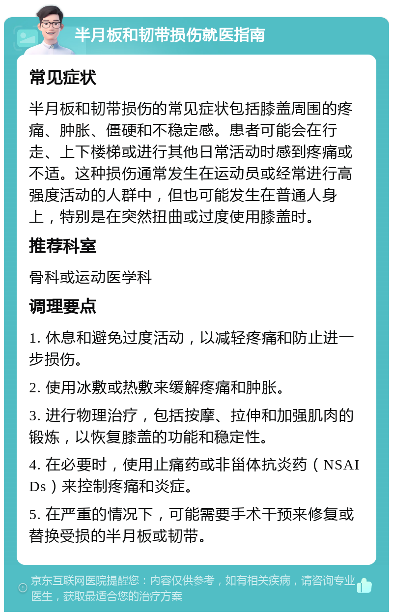 半月板和韧带损伤就医指南 常见症状 半月板和韧带损伤的常见症状包括膝盖周围的疼痛、肿胀、僵硬和不稳定感。患者可能会在行走、上下楼梯或进行其他日常活动时感到疼痛或不适。这种损伤通常发生在运动员或经常进行高强度活动的人群中，但也可能发生在普通人身上，特别是在突然扭曲或过度使用膝盖时。 推荐科室 骨科或运动医学科 调理要点 1. 休息和避免过度活动，以减轻疼痛和防止进一步损伤。 2. 使用冰敷或热敷来缓解疼痛和肿胀。 3. 进行物理治疗，包括按摩、拉伸和加强肌肉的锻炼，以恢复膝盖的功能和稳定性。 4. 在必要时，使用止痛药或非甾体抗炎药（NSAIDs）来控制疼痛和炎症。 5. 在严重的情况下，可能需要手术干预来修复或替换受损的半月板或韧带。