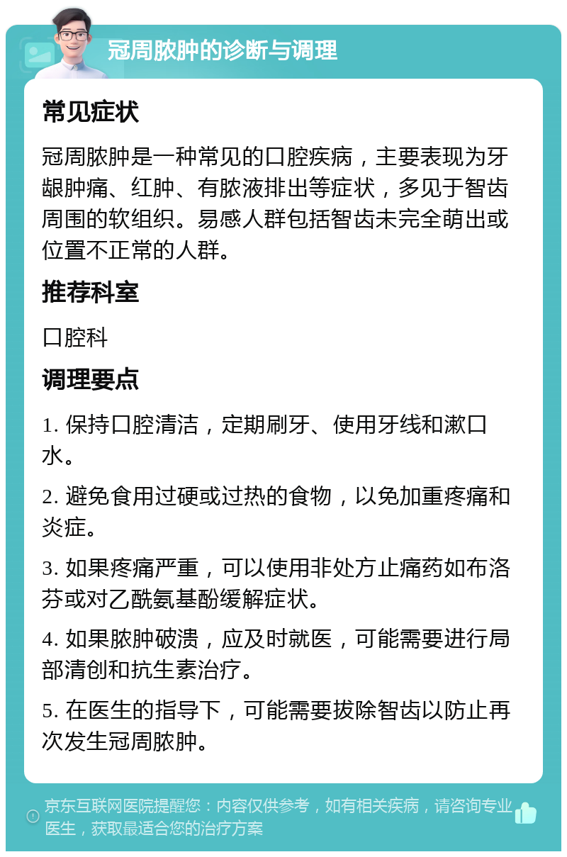 冠周脓肿的诊断与调理 常见症状 冠周脓肿是一种常见的口腔疾病，主要表现为牙龈肿痛、红肿、有脓液排出等症状，多见于智齿周围的软组织。易感人群包括智齿未完全萌出或位置不正常的人群。 推荐科室 口腔科 调理要点 1. 保持口腔清洁，定期刷牙、使用牙线和漱口水。 2. 避免食用过硬或过热的食物，以免加重疼痛和炎症。 3. 如果疼痛严重，可以使用非处方止痛药如布洛芬或对乙酰氨基酚缓解症状。 4. 如果脓肿破溃，应及时就医，可能需要进行局部清创和抗生素治疗。 5. 在医生的指导下，可能需要拔除智齿以防止再次发生冠周脓肿。